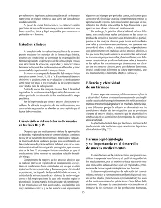 15
por tal motivo, la primera administración en el ser humano
representa un riesgo potencial que debe ser considerado
cuidadosamente.
A pesar de estas limitaciones, la caracterización
preclínica de un medicamento nos permite contar con una
base científica, ética y legal aceptables para comenzar a
probarlos en el hombre.
Estudios clínicos
Al concluir toda la evaluación preclínica de un com-
puesto mediante los métodos de la farmacología básica,
estamos en condiciones de continuar la investigación del
fármaco aplicando los principios de la farmacología clínica
que determina la eficacia, seguridad y características
farmacocinéticas de los medicamentos en el hombre y tiene
como modelo experimental el ensayo clínico.
Existen varias etapas de desarrollo del ensayo clínico
conocidas como fases I, II, III y IV. Estas tienen diferentes
objetivos y diseños; para su evaluación el medicamento
debe pasar por ellas, y los resultados de la fase precedente
son válidos para la subsiguiente.
Antes de iniciar los ensayos clínicos, fase I, la unidad
reguladora de medicamentos del país debe dar su autoriza-
ción a partir de la valoración de los resultados de la etapa
preclínica.
Por la importancia que tiene el ensayo clínico para es-
tablecer la eficacia terapéutica de los medicamentos, sus
características generales se abordan en otro capítulo que el
lector debe consultar.
Características del uso de los medicamentos
en las fases III y IV
Después que un medicamento obtiene la aprobación
de la unidad registradora para ser comercializado, comienza
la fase IV de desarrollo de un fármaco. Ella inicia la verdade-
ra historia de dicha sustancia porque con su utilización en
las condiciones de práctica clínica habitual y no en las con-
diciones ideales de investigación prerregistro, que ocurren
aún en la fase III de ensayo clínico controlado, es que el
medicamento debe mostrar su verdadera relación benefi-
cio-riesgo.
Generalmente la mayoría de los ensayos clínicos que
se realizan previos al registro de un medicamento se efec-
túan en condiciones bien controladas, en las que existen
todos los factores materiales y humanos para el éxito del
experimento, incluyendo la disponibilidad de recursos, la
calidad de la asistencia médica y el deseo de los investiga-
dores y del propio paciente de que todo marche según lo
planificado. En esta etapa la dosis aplicada y el cumplimien-
to del tratamiento son bien controlados, los pacientes son
muy parecidos entre sí y se les somete a un seguimiento
riguroso casi siempre por períodos cortos, suficientes para
demostrar el efecto que se desea comprobar para obtener la
aprobación de registro, pero insuficientes para que se ma-
nifiesten los efectos indeseables de baja frecuencia o que
aparecen con el uso crónico del medicamento.
Sin embargo, la práctica clínica habitual es bien dife-
rente, son condiciones reales cotidianas en las cuales se
produce la atención a pacientes que difieren de los partici-
pantes en los ensayos clínicos, pues tienen enfermedades
asociadas y tratamientos concomitantes, son personas ma-
yores de 60 años, o niños, o embarazadas, subpoblaciones
que generalmente son excluidas de los ensayos clínicos, a
los que no se les puede someter a un control tan estricto de
su tratamiento porque son miles y hasta millones, con dife-
rentes características y enfermedades asociadas, a los cuales
se les aplican los tratamientos que demostraron ser efica-
ces en los ensayos clínicos, pero que deberán demostrar,
en esas condiciones diferentes de la fase experimental, que
ese medicamento es realmente efectivo (tabla 2.2).
Eficacia y efectividad
de un fármaco
Existen aspectos comunes y diferentes entre eficacia
y efectividad. Ambos términos tienen en común que impli-
can la capacidad de cualquier intervención médica (medica-
mento o tratamiento) de producir un resultado beneficioso,
y son diferentes porque la eficacia es demostrada en las
condiciones ideales de investigación que se producen
durante el ensayo clínico, mientras que la efectividad es
establecida en las condiciones heterogéneas de la práctica
clínica habitual.
La efectividad estará dada por la eficacia intrínseca del
medicamento más los factores que caracterizan la práctica
clínica habitual (Fig. 2.5).
Farmacoepidemiología
y su importancia en el desarrollo
de nuevos medicamentos
Existen factores de la práctica clínica que pueden mo-
dificar la respuesta beneficiosa y el perfil de seguridad de
los medicamentos, por tal motivo se hace necesario estu-
diar cómo ellos actúan después que son registrados, preci-
samente la farmacoepidemiología tiene esa función.
La farmacoepidemiología es la aplicación del conoci-
miento, métodos y razonamientos epidemiológicos al estu-
dio de los efectos (beneficiosos o perjudiciales) y los usos
de los medicamentos en las poblaciones. Otros la han defi-
nido como “el campo de conocimientos relacionado con el
impacto de los fármacos en las poblaciones humanas,
 