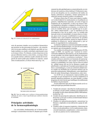 19
serie de pacientes tratados con un producto farmacéutico
que presente un alto porcentaje de mejoría o de curación,
solo sirven para establecer una hipótesis que debe ser eva-
luada mediante un estudio controlado experimental como
es el ensayo clínico. No obstante, existen situaciones en las
que por diferentes motivos, como el ético, un ensayo clínico
no se puede realizar y debemos acudir a diseños de investi-
gación de menor poder para establecer la relación causal
entre el medicamento y el efecto observado (Fig. 2.8).
Principales actividades
de la farmacoepidemiología
Las actividades fundamentales de la farmacoepide-
miología se desarrollan en la fase IV, después que el medi-
Fig. 2.7. Criterios de selección de los medicamentos.
Fig. 2.8. Tipos de estudios que se utilizan en farmacoepidemiología
ordenados de menor a mayor especificidad para establecer relaciones
de causalidad.
camento ha sido aprobado para su comercialización, en con-
diciones de la práctica clínica habitual. El laboratorio natu-
ral de esta disciplina son los consultorios del médico de
familia, policlínicos, hospitales y demás instituciones de
salud que prestan asistencia médica a la población.
El ensayo clínico fase IV tiene como objetivo estable-
cer la efectividad de los medicamentos en la población en
general y subpoblaciones especiales, así como el lugar en
terapéutica de un tratamiento, es decir son ensayos clíni-
cos pragmáticos dirigidos a comparar la eficacia con otras
alternativas de tratamiento ya existentes, y a valorar la efi-
cacia en variables duras, que son aquellas que no se pue-
den influir subjetivamente y que se reproducen de una
investigación a otra, de un sujeto a otro. La variable más
dura que existe es la mortalidad, y la menos dura es el sínto-
ma, pues existe una gran variabilidad en su percepción.
También tiene como propósito determinar las posibles
interacciones medicamentosas, ajustar los rangos de dosis,
establecer la eficacia en nuevas indicaciones y, por su-
puesto, la seguridad de los medicamentos.
La farmacovigilancia es una de las principales activida-
des de la farmacoepidemiología, a la cual este texto dedica
un capítulo que recomendamos consultar.
Los estudios de utilización de medicamentos (EUM),
según la OMS, son aquellos que “analizan la comer-
cialización,distribución,prescripción y uso de medicamentos
en una sociedad, con acento especial sobre las consecuen-
cias médicas, sociales y económicas resultantes”. Estos
estudios enfocan su atención en el momento de la prescrip-
ción de los medicamentos para evaluar la pertinencia, la
cuantía, la variabilidad y los costos. Sirven como un control
de calidad interno del uso de los fármacos cuando son
planificados y realizados por los propios prescriptores (mé-
dicos y estomatólogos), o como un control de calidad exter-
no cuando son diseñados por el personal sanitario que no
prescribe medicamentos habitualmente, como administra-
dores de salud, farmacólogos, farmacéuticos, entre otros.
Los EUM son un instrumento imprescindible para
conseguir un uso racional de los recursos terapéuticos al
permitir identificar problemas, así como diseñar y evaluar
programas de intervención que modifiquen favorablemente
los hábitos de prescripción.
Existen diferentes tipos de EUM de acuerdo con la va-
riable principal que pretenden describir:
1. Estudios de consumo: describen los medicamentos que
se utilizan y en qué cuantía, mediante una unidad técnica
de medida, la dosis diaria definida (DDD)/1000 habitan-
tes/día (Fig. 2.9).
2. Estudios de prescripción-indicación: identifican las in-
dicaciones en las que se utiliza un determinado fármaco
o grupo de fármacos.
3. Estudios de indicación-prescripción: caracterizan los
fármacos empleados en una indicación o grupo de indi-
caciones.
4. Estudios sobre el esquema terapéutico: determinan las
dosis, niveles plasmáticos de los medicamentos, dura-
ción del tratamiento, cumplimiento y otras característi-
cas del uso práctico de los medicamentos.
Prioridaden
elordende
la
selecci
n
M etaanÆlisis
E nsayo cl nico
C ohorte
C aso control
E studios transversales
Serie de casos
C aso cl nico
M ` S ESPECIFIC IDA D
M ENO R ESPEC IFIC IDA D
 