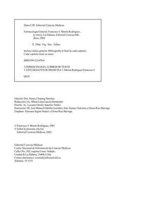 IV
Edición: Dra. Nancy Cheping Sánchez
Redacción: Lic. Marta Liana García Hernández
Diseño: Ac. Luciano Ortelio Sánchez Núñez
Ilustración: DI. José Manuel Oubiña González, Irán Tamayo Salcines y Eloísa Rizo Barzaga
Emplane: Xiomara Segura Suárez y Eloísa Rizo Barzaga
 Francisco J. Morón Rodríguez, 2001
 Sobre la presente edición
Editorial Ciencias Médicas, 2002
Editorial Ciencias Médicas
Centro Nacional de Información de Ciencias Médicas
Calle I No. 202, esquina Línea, Vedado,
Ciudad de La Habana, 10400, Cuba
Correo electrónico: ecimed@infomed.sld.cu
Teléfono: 55 3375
Datos CIP- Editorial Ciencias Médicas
Farmacología General. Francisco J. Morón Rodríguez...
[y otros]. La Habana: Editorial Ciencias Mé-
dicas; 2002
X. 206p. Fig. Ilus. Tablas
Incluye índice general. Bibliografía al final de cada capítulo.
Cada capítulo tiene su autor.
ISBN:959-212-070-6
1.FARMACOLOGIA 2.LIBROSDETEXTO
3. ESTUDIANTES DE MEDICINA l. Morón Rodríguez Francisco J.
QV18
 