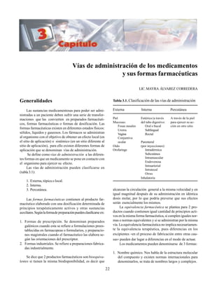 22
Vías de administración de los medicamentos
y sus formas farmacéuticas
LIC.MAYRA ÁLVAREZ CORREDERA
Generalidades
Las sustancias medicamentosas para poder ser admi-
nistradas a un paciente deben sufrir una serie de transfor-
maciones que las convierten en preparados farmacéuti-
cos, formas farmacéuticas o formas de dosificación. Las
formas farmacéuticas existen en diferentes estados físicos:
sólidos, líquidos y gaseosos. Los fármacos se administran
al organismo con el objetivo de obtener un efecto local (en
el sitio de aplicación) o sistémico (en un sitio diferente al
sitio de aplicación), para ello existen diferentes formas de
aplicación que se denominan vías de administración.
Se define como vías de administración a las diferen-
tes formas en que un medicamento se pone en contacto con
el organismo para ejercer su efecto.
Las vías de administración pueden clasificarse en
(tabla3.1):
1. Externa, tópica o local.
2. Interna.
3. Percutánea.
Las formas farmacéuticas contienen al producto far-
macéutico elaborado con una dosificación determinada de
principios terapéuticamente activos y otras sustancias
auxiliares.Segúnlaformadepreparaciónpuedenclasificarseen:
1. Formas de prescripción. Se denominan preparados
galénicos cuando esta se refiere a formulaciones prees-
tablecidas en farmacopeas o formularios, y preparacio-
nes magistrales cuando el farmacéutico las elabora se-
gún las orientaciones del prescriptor.
2. Formas industriales. Se refiere a preparaciones fabrica-
das industrialmente.
Se dice que 2 productos farmacéuticos son bioequiva-
lentes si tienen la misma biodisponibilidad, es decir que
alcanzan la circulación general a la misma velocidad y en
igual magnitud después de su administración en idéntica
dosis molar, por lo que podría preverse que sus efectos
serán esencialmente los mismos.
La equivalencia farmacéutica se plantea para 2 pro-
ductos cuando contienen igual cantidad de principios acti-
vos en la misma forma farmacéutica, si cumplen iguales nor-
mas o normas equivalentes y si se administran por la misma
vía. La equivalencia farmacéutica no implica necesariamen-
te la equivalencia terapéutica, pues diferencias en los
excipientes -en el proceso de fabricación entre otras cau-
sas- pueden dar lugar a diferencias en el modo de actuar.
Los medicamentos pueden denominarse de 3 formas:
1. Nombre químico. Nos habla de la estructura molecular
del compuesto y existen normas internacionales para
denominarlos, se trata de nombres largos y complejos.
Tabla 3.1.Clasificación de las vías de administración
Externa Interna Percutánea
Piel Entérica (a través A través de la piel
Mucosas: del tubo digestivo: para ejercer su ac-
Fosas nasales Oral o bucal ción en otro sitio
Uretra Sublingual
Vagina Rectal
Conjuntiva
ocular Parenteral
Oído (por inyecciones):
Orofaringe Intradérmica
Subcutánea
Intramuscular
Endovenosa
Intraarterial
Intratecal
Otras
Inhalatoria
 