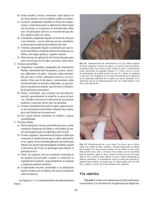 24
b) Gotas nasales y óticas: soluciones para aplicar en
las fosas nasales o en el conducto auditivo externo.
c) Lociones: preparados líquidos en forma de suspen-
siones o emulsiones para su aplicación sobre la piel
sin friccionar, al evaporarse el solvente deja sobre
esta los principios activos; se recomienda que de-
ben agitarse antes de usarse.
d) Linimentos: preparado líquido en forma de solución
o de emulsión, con un vehículo acuoso, alcohólico
u oleoso para la aplicación mediante fricción.
e) Tinturas: preparado líquido constituido por una so-
lución alcohólica o hidroalcohólica de sustancias so-
lubles y de origen químico, vegetal o animal.
f) Otras formas de aplicación de formas líquidas para
esta vía incluyen los lavados, aerosoles, entre otros.
2. Formas semisólidas:
a) Ungüentos o pomadas: preparados de consistencia
blanda, intermedia entre las pastas y cremas, untuo-
sas, adherentes a la piel y mucosas, están constitui-
dos por uno o varios principios activos y un exci-
piente o base que le da masa y consistencia; están
contraindicados en lesiones infectadas, ya que pro-
ducen una película aislante que favorece el desarro-
llo de gérmenes anaerobios.
b) Pastas: semisólido que contiene una elevada pro-
porción, generalmente la mitad de su peso de pol-
vos. Tienden a favorecer la absorción de secreciones
cutáneas y maceran menos que las pomadas.
c) Cremas: emulsiones de aceite en agua o agua en acei-
te, de consistencia semisólida o líquida muy espesa,
pero más fluida que las anteriores.
d) Gel: posee menor contenido en sólidos y mayor
extensibilidad.
3. Formas sólidas:
a) Polvos dérmicos: forma constituida por una o varias
sustancias finamente divididas y mezcladas de ma-
nera homogénea para ser aplicada sobre la piel.
b) Óvulos vaginales: supositorios de forma ovoidea que
contienen el medicamento que se debe administrar
en la vagina. Se recomienda aplicarlos de noche para
obtener una acción más prolongada; la tableta vaginal
a diferencia del óvulo se desintegra para liberar el
principio activo.
c) Otras: las espumas son una emulsión contenida en
un paquete presurizado; cuando la emulsión es
expelida del recipiente, el gas propelente se expande
y origina la espuma emulsión.
d) Comprimidos bucales: destinados a su disolución
total en la boca con el objetivo de actuar localmente
sobre la mucosa.
Las figuras 3.1- 3.3 muestran formas de administración
tópica.
Fig. 3.1. Administración del medicamento en el ojo. Deben seguirse
los pasos siguientes: lavarse las manos, no tocar la punta del gotero,
el paciente debe mirar hacia arriba, instilar la gota, a continuación
cerrar suavemente los párpados durante 1 o 2 min y secar el exceso
de medicamento en la parte exterior del ojo. Si se aplica un ungüento
se deja una “tira” delgada de él a lo largo del fondo del saco conjuntival
(a la temperatura ambiente este se aplica con mayor facilidad). Si se
administra más de un medicamento por esta vía se debe esperar 5 min
entre cada aplicación.
Fig. 3.2. Administración de spray nasal. Los pasos que se deben
seguir son: soplar la nariz, sentarse e inclinar ligeramente la cabeza
hacia delante -en caso de gotas nasales, con la cabeza lo más exten-
dida posible hacia atrás o acostarse boca arriba con una almohada
bajo los hombros- agitar el spray, insertar la punta en una fosa nasal,
tapar la otra y cerrar la boca, aplicar el spray y aspirar lentamente de
manera simultánea. A continuación retirar la punta del aplicador y
doblarse hacia delante, de manera que la cabeza quede entre las rodi-
llas y respirar a través de la boca durante unos segundos.
Vía entérica
Vía oral. Consiste en la administración del medicamen-
to por la boca y su introducción al organismo por deglución.
 