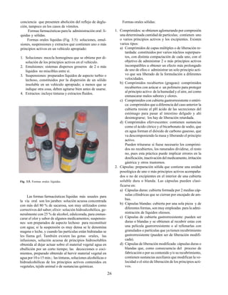 26
conciencia que presenten abolición del reflejo de deglu-
ción, tampoco en los casos de vómitos.
Formas farmacéuticas para la administración oral: lí-
quidas y sólidas.
Formas orales líquidas (Fig. 3.5): soluciones, emul-
siones, suspensiones y extractos que contienen uno o más
principios activos en un vehículo apropiado:
1. Soluciones: mezcla homogénea que se obtiene por di-
solución de los principios activos en el vehículo.
2. Emulsiones: sistemas dispersos groseros de 2 o más
líquidos no miscibles entre sí.
3. Suspensiones: preparados líquidos de aspecto turbio o
lechoso, constituidos por la dispersión de un sólido
insoluble en un vehículo apropiado; a menos que se
indique otra cosa, deben agitarse bien antes de usarse.
4. Extractos: incluye tinturas y extractos fluidos.
Fig. 3.5. Formas orales líquidas.
Las formas farmacéuticas líquidas más usuales para
la vía oral son los jarabes: solución acuosa concentrada
con más del 80 % de sacarosa, son muy utilizados como
correctivos del sabor;elíxir: solución hidroalcohólica, ge-
neralmente con 25 % de alcohol, edulcorada, para enmas-
carar el olor y sabor de algunos medicamentos; suspensio-
nes: son preparados de aspecto lechoso para reconstituir
con agua; si la suspensión es muy densa se le denomina
magma o leche, y cuando las partículas están hidratadas se
les llama gel. También existen las gotas orales, las
infusiones, solución acuosa de principios hidrosolubles
obtenida al dejar actuar sobre el material vegetal agua en
ebullición por un corto tiempo; las decocciones o coci-
mientos, preparado obtenido al hervir material vegetal en
agua por 10 o 15 min.; las tinturas, soluciones alcohólicas o
hidroalcohólicas de los principios activos contenidos en
vegetales, tejido animal o de sustancias químicas.
Formas orales sólidas:
1. Comprimidos: se obtienen aglomerando por compresión
una determinada cantidad de partículas; contienen uno
o varios principios activos y los excipientes. Existen
varios tipos:
a) Comprimidos de capas múltiples o de liberación re-
tardada: constituidos por varios núcleos superpues-
tos, con distinta compactación de cada uno, con el
objetivo de administrar 2 o más principios activos
incompatibles u obtener un efecto más prolongado
de uno de ellos o administrar un solo principio acti-
vo que sea liberado de la formulación a diferentes
velocidades.
b) Comprimidos recubiertos (grageas): comprimidos
recubiertos con azúcar o un polímero para proteger
al principio activo de la humedad y el aire, así como
enmascarar malos sabores y olores.
c) Comprimidos con cubierta gastrorresistente o entéri-
ca: comprimidos que a diferencia del caso anterior la
cubierta resiste el pH ácido de las secreciones del
estómago para pasar al intestino delgado y ahí
desintegrarse; los hay de liberación retardada.
d) Comprimidos efervescentes: contienen sustancias
como el ácido cítrico y el bicarbonato de sodio, que
en agua forman el dióxido de carbono gaseoso, que
va descomponiendo la masa y liberando el principio
activo.
Pueden triturarse si fuese necesario los comprimi-
dos no recubiertos, los ranurados dividirse, el resto
no, pues esta práctica puede implicar errores en la
dosificación, inactivación del medicamento, irritación
gástrica y otros trastornos.
2. Cápsulas: preparación sólida que contiene una unidad
posológica de uno o más principios activos acompaña-
dos o no de excipientes en el interior de una cubierta
soluble dura o blanda. Las cápsulas pueden clasi-
ficarse en:
a) Cápsulas duras: cubierta formada por 2 medias cáp-
sulas cilíndricas que se cierran por encajado de am-
bas.
b) Cápsulas blandas: cubierta por una sola pieza y de
diferentes formas, son muy empleadas para la admi-
nistración de líquidos oleosos.
c) Cápsulas de cubierta gastrorresistente: pueden ser
duras o blandas y se obtienen al recubrir estas con
una película gastrorresistente o al rellenarlas con
granulados o partículas que ya tienen recubrimiento
gastrorresistente (pueden ser de liberación modifi-
cada).
d) Cápsulas de liberación modificada: cápsulas duras o
blandas que, como consecuencia del proceso de
fabricación o por su contenido y/o su recubrimiento,
contienen sustancias auxiliares que modifican la ve-
locidad o el sitio de liberación de los principios acti-
vos.
 