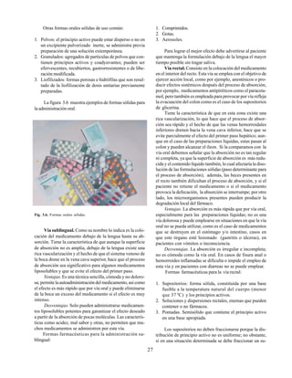 27
Otras formas orales sólidas de uso común:
1. Polvos: el principio activo puede estar disperso o no en
un excipiente pulverizado inerte, se administra previa
preparación de una solución extemporánea.
2. Granulados: agregados de partículas de polvos que con-
tienen principios activos y coadyuvantes; pueden ser
efervescentes, recubiertos, gastrorresistentes o de libe-
ración modificada.
3. Liofilizados: formas porosas e hidrófilas que son resul-
tado de la liofilización de dosis unitarias previamente
preparadas.
La figura 3.6 muestra ejemplos de formas sólidas para
la administración oral.
Fig. 3.6. Formas orales sólidas.
Vía sublingual. Como su nombre lo indica es la colo-
cación del medicamento debajo de la lengua hasta su ab-
sorción. Tiene la característica de que aunque la superficie
de absorción no es amplia, debajo de la lengua existe una
rica vascularización y el hecho de que el sistema venoso de
la boca drene en la vena cava superior, hace que el proceso
de absorción sea significativo para algunos medicamentos
liposolubles y que se evite el efecto del primer paso.
Ventajas.Es una técnica sencilla, cómoda y no doloro-
sa; permite la autoadministración del medicamento, así como
el efecto es más rápido que por vía oral y puede eliminarse
de la boca un exceso del medicamento si el efecto es muy
intenso.
Desventajas. Solo pueden administrarse medicamen-
tos liposolubles potentes para garantizar el efecto deseado
a partir de la absorción de pocas moléculas. Las caracterís-
ticas como acidez, mal sabor y otras, no permiten que mu-
chos medicamentos se administren por esta vía.
Formas farmacéuticas para la administración su-
blingual:
1. Comprimidos.
2. Gotas.
3. Aerosoles.
Para lograr el mejor efecto debe advertirse al paciente
que mantenga la formulación debajo de la lengua el mayor
tiempo posible sin tragar saliva.
Vía rectal. Consiste en la colocación del medicamento
en el interior del recto. Esta vía se emplea con el objetivo de
ejercer acción local, como por ejemplo, anestésicos o pro-
ducir efectos sistémicos después del proceso de absorción,
por ejemplo, medicamentos antipiréticos como el paraceta-
mol, pero también es empleada para provocar por vía refleja
la evacuación del colon como es el caso de los supositorios
de glicerina.
Tiene la característica de que en esta zona existe una
rica vascularización, lo que hace que el proceso de absor-
ción sea rápido y el hecho de que las venas hemorroidales
inferiores drenen hacia la vena cava inferior, hace que se
evite parcialmente el efecto del primer paso hepático; aun-
que en el caso de las preparaciones líquidas, estas pasan al
colon y pueden alcanzar el íleon. Si la comparamos con la
vía oral debemos señalar que la absorción no es tan regular
ni completa, ya que la superficie de absorción es más redu-
cida y el contenido líquido también, lo cual afectaría la diso-
lución de las formulaciones sólidas (paso determinante para
el proceso de absorción); además, las heces presentes en
el recto también dificultan el proceso de absorción, y si el
paciente no retiene el medicamento o si el medicamento
provoca la defecación, la absorción se interrumpe; por otro
lado, los microorganismos presentes pueden producir la
degradación local del fármaco.
Ventajas. La absorción es más rápida que por vía oral,
especialmente para las preparaciones líquidas; no es una
vía dolorosa y puede emplearse en situaciones en que la vía
oral no se pueda utilizar, como es el caso de medicamentos
que se destruyen en el estómago y/o intestino, casos en
que este órgano esté lesionado (gastritis o úlceras), en
pacientes con vómitos o inconsciencia.
Desventajas. La absorción es irregular e incompleta;
no es cómoda como la vía oral. En casos de fisura anal o
hemorroides inflamadas se dificulta o impide el empleo de
esta vía y en pacientes con diarreas no se puede emplear.
Formas farmacéuticas para la vía rectal:
1. Supositorios: forma sólida, constituida por una base
fusible a la temperatura natural del cuerpo (menor
que 37 0
C) y los principios activos.
2. Soluciones y dispersiones rectales, enemas que pueden
contener o no fármacos.
3. Pomadas. Semisólido que contiene el principio activo
en una base apropiada.
Los supositorios no deben fraccionarse porque la dis-
tribución de principio activo no es uniforme; no obstante,
si en una situación determinada se debe fraccionar un su-
 