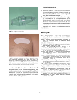 33
Fig. 3.16. Dispositivo espaciador.
Fig. 3.17. Colocación de parches. Los sitios de aplicación aparecen
en el prospecto del medicamento. No se deben aplicar sobre la piel
dañada. Una vez limpia y seca el área de aplicción completamente, se
quita la cubierta sin tocar el lado del medicamento, se pone sobre la
piel y se presiona firmemente de forma que los bordes sellen bien, se
quitan y reemplazan según las instrucciones del fabricante.
Desventajas.Solo debe utilizarse en el tratamiento de
pacientes crónicos, ya que el estado de equilibrio en plas-
ma demora algún tiempo en alcanzarse por la lenta difusión
del principio activo. Es útil para fármacos liposolubles y de
pequeña masa molecular, debido a que solo estos pueden
penetrar a través de la capa córnea.
Sistemas transdérmicos:
1. Parche tipo matricial y reservorio: utilizan membranas
microporosas que propician la liberación continua del
fármaco mediante difusión pasiva, durante un período
entre 24 h y una semana (estradiol).
2. Iontoforesis: consiste en la colocación sobre la piel
de 2 electrodos, que por su orientación hacen que un
fármaco cargado la atraviese a favor de un gradiente
eléctrico al ser atraído por una carga contraria a la suya;
algunos antiinflamatorios cargados son administrados
por esta vía.
La figura 3.17 muestra la colocación de parches
transdérmicos.
Bibliografía
Abad F. Pautas terapéuticas y ajuste de dosis: sus bases farmaco-
cinéticas. En: García A (ed). Intercon 96. Madrid: EDIMSA,
1996:67-70.
Armijo J. Absorción, distribución y eliminación de fármacos. En:
Flórez J. (ed). Farmacología Humana. 3ra. ed. Barcelona: Masson,
1997:47-72.
BMA. BNF 1994;27:108-136.
De Vries TPGM, Henning RH, Hogerzeil HV, Fresle DA. Guide to
Good Prescribing. Geneva:WHO, 1994.
Gennaro A. Reminsgton’s Pharmaceutical Sciences. 18 ed.
Pensylvania: Mack Printing Company Easton, 1990.
Goodman and Gilman. Las bases farmacológicas de la terapéutica.
9na. ed. Mexico DF:Mc Graw Hill Interamericana, 1996.
Iraizos A, Bilbao O, Barrios A. Conferencias de Tecnología Farma-
céutica II. Facultad de Farmacia y Alimentos UH. Ciudad de La
Habana: MES, 1990.
Montiel C. Formas farmacéuticas y vías de administración de fármacos.
Precauciones e incompatibilidades en la administración
endovenosa de fármacos. En: García A (ed). Intercon 96. Ma-
drid: EDIMSA, 1996:71-86.
Océano Grupo Editorial. Farmacología y Farmacoterapia. En: Origi-
nal Enciclopedia de la Enfermería (ed). Barcelona: ALVAGRAFT.
SA, 1997:961-90.
OMS. Comité de expertos de la OMS en especificaciones para las
preparaciones farmacéuticas. 34 Informe. Ginebra: OMS,1996.
Physician Desk Reference. 54 ed. Medical Economics Company,
2000.
Vergel G. Vías de administración de los medicamentos y formas far-
macéuticas. En: MINSAP (ed). Manual de Farmacología. Ciudad
de La Habana: Pueblo y Educación, 1988:63-85.
WHO. International nonpropietary names for pharmaceutical
substances (INN). WHO Drug Information 2000;14(1):39-75.
Wilson BA, Shanon MT, Stang CL. Nursing Drug Guide. Connecticut:
Appletong-Lange, 2000.
 