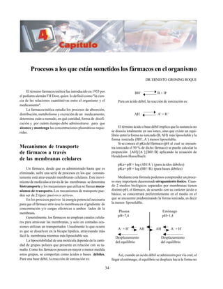 34
Procesos a los que están sometidos los fármacos en el organismo
DR.ERNESTO GRONING ROQUE
El término farmacocinética fue introducido en 1953 por
el pediatra alemán FH Dost, quien lo definió como"la cien-
cia de las relaciones cuantitativas entre el organismo y el
medicamento".
La farmacocinética estudia los procesos de absorción,
distribución, metabolismo y excreción de un medicamento,
determina cuán a menudo, en qué cantidad, forma de dosifi-
cación y por cuánto tiempo debe administrarse para que
alcance ymantenga las concentraciones plasmáticas reque-
ridas.
Mecanismos de transporte
de fármacos a través
de las membranas celulares
Un fármaco, desde que es administrado hasta que es
eliminado, sufre una serie de procesos en los que constan-
temente está atravesando membranas celulares. Este movi-
miento de moléculas a través de las membranas se denomina
biotransporte y los mecanismos que utiliza se llamanmeca-
nismos de transporte. Los mecanismos de transporte pue-
den ser de 2 tipos: pasivos o activos.
En los procesos pasivos la energía potencial necesaria
para que el fármaco atraviese la membrana es el gradiente de
concentración y/o cargas eléctricas a ambos lados de la
membrana.
Generalmente, los fármacos no emplean canales celula-
res para atravesar las membranas, y solo en contadas oca-
siones utilizan un transportador. Usualmente lo que ocurre
es que se disuelven en la bicapa lipídica, atravesando más
fácil la membrana mientras más liposoluble sea.
La liposolubilidad de una molécula depende de la canti-
dad de grupos polares que presente en relación con su ta-
maño. Como los fármacos poseen en mayor o menor medida
estos grupos, se comportan como ácidos o bases débiles.
Para una base débil, la reacción de ionización es:
BH+
B + H+
Para un ácido débil, la reacción de ionización es:
AH A−
+ H+
El término ácido o base débil implica que la sustancia no
se disocia totalmente en sus iones, sino que existe un equi-
librio entre la forma no ionizada (B, AH) más liposoluble y la
forma ionizada (BH+
, A−
) menos liposoluble.
Si se conoce el pKa del fármaco (pH al cual se encuen-
tra ionizado el 50 % de dicho fármaco) se puede calcular la
proporción [AH]/[A−
];[BH+
/B] aplicando la ecuación de
Hendelson-Hasselbach:
pKa= pH + log (AH/A−
) (para ácidos débiles)
pKa= pH + log (BH+
/B) (para bases débiles)
Mediante esta fórmula podemos comprender un proce-
so muy importante denominadoatrapamiento iónico. Cuan-
do 2 medios biológicos separados por membranas tienen
distinto pH, el fármaco, de acuerdo con su carácter ácido o
básico, se concentrará preferentemente en el medio en el
que se encuentre predominando la forma ionizada, es decir
la menos liposoluble.
Plasma Estómago
pH=7,4 pH=1,4
A−
+ H+
AH AH A−
+ H+
Desplazamiento Desplazamiento
del equilibrio del equilibrio
Así, cuando un ácido débil se administra por vía oral, al
llegar al estómago, el equilibrio se desplaza hacia la forma no
 