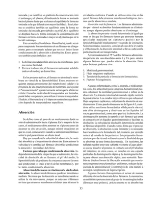 35
ionizada, y se establece ungradiente de concentración entre
el estómago y el plasma, difundiendo la forma no ionizada
hacia el plasma hasta que se alcanza el equilibrio (la forma no
ionizada es la que difunde con mayor facilidad). En el plas-
ma se establece también un equilibrio entre la forma no
ionizada y la ionizada, pero debido a su pH (7,4) el equilibrio
se desplaza hacia la forma ionizada; la concentración del
fármaco en forma ionizada es mayor en el plasma que en la
luz del estómago.
Esta ecuación (Hendelson- Hasselbach) puede servir
para comprender los movimientos de un fármaco en el orga-
nismo, pero es necesario aclarar que no es el único factor
condicionante de la absorción o distribución. Estos proce-
sos también están influidos por:
1. La forma ionizada también atraviesa las membranas, pero
con menor facilidad.
2. Previo a la absorción, el fármaco necesita estar solubili-
zado en el medio y en forma libre.
En los procesos activos, el fármaco no atraviesa la mem-
brana en virtud de su liposolubilidad. Estos procesos re-
quieren energía proveniente del metabolismo celular y la
presencia de una macromolécula de membrana que ejecute
el "reconocimiento" y posteriormente su transporte al interior
celular. Como las moléculas del transportador son limitadas,
puede haber competencia para utilizar el mismo transportador.
Elcalcio,elfluoruraciloylaL-dopasonsustanciascuyaabsor-
ción depende de transportadores específicos.
Absorción
Se define como el paso de un medicamento desde su
sitio de administración hacia el plasma. En la mayoría de los
casos, el medicamento debe penetrar en el plasma antes de
alcanzar su sitio de acción, aunque existen situaciones en
que no es así, como ocurre cuando se administra un fármaco
sobre la piel para obtener un efecto local.
Hay que considerar la velocidad de absorción, la canti-
dad absorbida y el mecanismo de absorción. En ocasiones la
velocidad y/o cantidad del fármaco absorbido condicionan
la duración e intensidad del efecto.
Factores generales que condicionan la absorción. In-
dependientemente de la vía por la que se administre, la velo-
cidad de disolución de un fármaco, el pH del medio, la
liposolubilidad y el gradiente de concentración son factores
que condicionan el paso a través de las membranas y, por
lo tanto, condicionan la absorción.
Absorción de fármacos en relación con la vía de admi-
nistración. La absorción de fármacos puede ser inmediata o
mediata. Decimos que la absorción es inmediata cuando se
utiliza la vía intravenosa, porque en este caso el fármaco
no tiene que atravesar membranas celulares para alcanzar la
circulación sistémica. Cuando se utilizan otras vías en las
que el fármaco debe atravesar membranas biológicas, deci-
mos que la absorción es mediata.
Absorción oral de fármacos. Los fármacos administra-
dos por vía oral se absorben fundamentalmente en el intesti-
no, aunque algunos pueden absorberse en el estómago.
La absorción por esta vía está determinada (al igual que
otras en las que los fármacos tienen que atravesar barreras
epiteliales mediante un transporte pasivo) por la
liposolubilidad del medicamento y su grado de ionización.
Solo en contadas ocasiones, como en el caso de la levodopa
y el fluoruracilo, la absorción intestinal se lleva a cabo con la
participación de un transportador.
Aproximadamente el 75 % de los fármacos administra-
dos por esta vía son absorbidos entre 1 y 3 h, pero existen
algunos factores que pueden afectar la absorción. Entre
estos factores podemos citar:
1. Motilidad gastrointestinal.
2. Flujo sanguíneo esplácnico.
3. Tamaño de la partícula y formulación farmacéutica.
4. Factores fisicoquímicos.
Algunas enfermedades, como la migraña, o medicamen-
tos como los anticolinérgicos (atropina, homatropina) pue-
den enlentecer la motilidad gastrointestinal e influir en la
absorción. Un tránsito intestinal demasiado rápido también
la puede afectar. Los estados hipovolémicos que reducen el
flujo sanguíneo esplácnico, enlentecen la absorción de me-
dicamentos. Como puede observarse en la figura 4.1, cuan-
do se utiliza una forma farmacéutica sólida para la vía oral,
esta debe desintegrarse y disolverse en los líquidos del
tracto gastrointestinal, como paso previo a la absorción. La
desintegración aumenta la superficie del fármaco que entra
en contacto con los líquidos gastrointestinales y facilitan su
disolución. La velocidad de disolución determina la cantidad
de fármaco disponible. Cuando es más lenta que el proceso
de absorción, la disolución es una limitante y es necesario
hacer cambios en la formulación del producto, por ejemplo
reducir el tamaño de las partículas. Los preparados farma-
céuticos para la vía oral se formulan con la finalidad de que
se absorban de una forma determinada. En ocasiones, las
tabletas pueden tener una cubierta resistente al jugo gástri-
co que se disuelve al ponerse en contacto con el pH alcalino
del intestino; en otros casos, se mezclan en una cápsula
partículas de desintegración rápida y de desintegración len-
ta para obtener una absorción rápida, pero sostenida. Tam-
bién se diseñan formas de liberación sostenida que mantie-
nen concentraciones plasmáticas uniformes, reducen la fre-
cuencia de administración y contribuyen de esta manera a
un mejor cumplimiento de la prescripción.
Algunos factores fisicoquímicos al actuar de manera
diferente afectan la absorción de los fármacos. La neomicina,
un antibiótico perteneciente al grupo de los aminoglucósidos
(fármacos muy polares), prácticamente no se absorbe tras
 