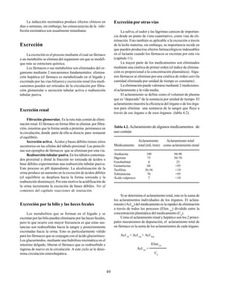 40
La inducción enzimática produce efectos clínicos en
días o semanas, sin embargo, las consecuencias de la inhi-
bición enzimática son usualmente inmediatas.
Excreción
La excreción es el proceso mediante el cual un fármaco
o un metabolito se elimina del organismo sin que se modifi-
que más su estructura química.
Los fármacos o sus metabolitos son eliminados del or-
ganismo mediante 2 mecanismos fundamentales: elimina-
ción hepática (el fármaco es metabolizado en el hígado y
excretado por las vías biliares) y excreción renal (los medi-
camentos pueden ser retirados de la circulación por filtra-
ción glomerular o secreción tubular activa o reabsorción
tubular pasiva.
Excreción renal
Filtración glomerular. Es la ruta más común de elimi-
nación renal. El fármaco en forma libre se elimina por filtra-
ción, mientras que la forma unida a proteína permanece en
la circulación, donde parte de ella se disocia para restaurar
el equilibrio.
Secreción activa. Ácidos y bases débiles tienen sitios
secretorios en las células del túbulo proximal. Las penicili-
nas son ejemplos de fármacos que se eliminan por esta vía.
Reabsorción tubular pasiva. En los túbulos contornea-
dos proximal y distal la fracción no ionizada de ácidos o
base débiles experimentan una reabsorción tubular pasiva.
Este proceso es pH dependiente. La alcalinización de la
orina produce un aumento en la excreción de ácidos débiles
(el equilibrio se desplaza hacia la forma ionizada y la
reabsorción disminuye). Por este motivo la acidificación de
la orina incrementa la excreción de bases débiles. Ver al
comienzo del capítulo reacciones de ionización.
Excreción por la bilis y las heces fecales
Los metabolitos que se forman en el hígado y se
excretan por las bilis pueden eliminarse por las heces fecales,
pero lo que ocurre con mayor frecuencia es que estas sus-
tancias son reabsorbidas hacia la sangre y posteriormente
excretadas hacia la orina. Esto es particularmente válido
para los fármacos que se conjugan con el ácido glucurónico.
Los glucurónidos, mediante una hidrólisis enzimática en el
intestino delgado, liberan el fármaco que es reabsorbido e
ingresa de nuevo en la circulación. A este ciclo se le deno-
mina circulación enterohepática.
Excreción por otras vías
La saliva, el sudor y las lágrimas carecen de importan-
cia desde un punto de vista cuantitativo, como vías de eli-
minación. Esto también es aplicable a la excreción a través
de la leche materna; sin embargo, su importancia recide en
que pueden producirse efectos farmacológicos indeseables
en el lactante cuando los fármacos se excretan por esta vía
(capítulo 11).
La mayor parte de los medicamentos son eliminados
mediante una cinética de primer orden (el índice de elimina-
ción es proporcional a la concentración plasmática). Algu-
nos fármacos se eliminan por una cinética de orden cero (la
cantidad eliminada por unidad de tiempo es constante).
La eliminación puede valorarse mediante 2 mediciones:
el aclaramiento y la vida media.
El aclaramiento se define como el volumen de plasma
que es “depurado” de la sustancia por unidad de tiempo. El
aclaramiento muestra la eficiencia del órgano o de los órga-
nos para eliminar una sustancia de la sangre que fluye a
través de ese órgano o de esos órganos (tabla 4.2).
Tabla 4.2. Aclaramiento de algunos medicamentos de
uso común
Aclaramiento Aclaramiento total
Medicamento total (mL/min) como aclaramiento renal
Amikacina 100 94-98
Digoxina 75 50-70
Fenobarbital 4 25
Gentamicina 60 >95
Teofilina 36-56 <10
Tobramicina 70 >95
Ácido valproico 7 <10
Si se determina el aclaramiento total, este es la suma de
los aclaramientos individuales de los órganos. El aclara-
miento (Acltot
) del medicamento es la rapidez de eliminación
a través de todos los procesos (Elim tot
) dividido entre la
concentración plasmática del medicamento (Cp
).
Como el aclaramiento renal y hepático son los 2 princi-
pales mecanismos de depuración, el aclaramiento total de
un fármaco es la suma de los aclaramientos de cada órgano.
Acl tot
= Acl ren
+ Acl hep
Elim tot
Acl tot
=
Cp
 