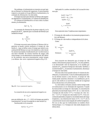 41
Sin embargo, el aclaramiento no muestra con qué rapi-
dez un fármaco se elimina del organismo. Es precisamente
respecto a este punto en lo que difieren el aclaramiento y la
constante de eliminación o la vida media.
Eltiemponecesarioparaeliminarunfármacodelorganis-
mo depende de: el aclaramiento y el volumen de distribución.
El volumen de distribución es el nexo entre el aclara-
miento y la eliminación.
Acl = ke
. Vd
La constante de eliminación de primer orden (ke
) es la
proporción del Vd
aparente que es aclarado del fármaco por
unidad de tiempo.
Acl
ke
=
Vd
Eltiempo necesario para eliminar el fármaco del or-
ganismo se puede valorar mediante el tiempo de vida
media (t ½
) que se define como el tiempo que tarda la con-
centración del fármaco en caer a la mitad de su valor inicial.
Se calcula inyectando el medicamento por vía intravenosa a
una dosis tolerable. Se extraen muestras de sangre cada
cierto tiempo y se les determina la concentración del fárma-
co. Se construye una curva concentración contra tiempo,
y se obtiene una curva exponencial negativa (Fig. 4.5).
Aplicando ln a ambos miembros de la ecuación tene-
mos que:
ln 0,5 = ln e–k e t1/2
ln 0,5 = -ke
t ½
ln e
−
0,693=-ke
t ½
0,693
t ½
=
ke
Esta expresión tiene 2 implicaciones importantes:
1. El tiempo de vida media es inversamente proporcional a
la ke
del fármaco.
2. El tiempo de vida media es independiente de la dosis.
Como:
Acl
ke
=
Vd
0,693 Vd
Entonces: t ½
=
Acl
Esta ecuación nos demuestra que el tiempo de vida
media es directamente proporcional al Vd
. En otras palabras,
a un determinado valor de depuración, en la medida que
aumente el Vd
, aumenta el tiempo de vida media. También, a
un determinado Vd
, al aumentar el aclaramiento, disminuye
el tiempo de vida media.
Diversas afecciones pueden afectar el volumen de dis-
tribución y el aclaramiento. Como la enfermedad puede afec-
tar de distinta manera a estos factores, el tiempo de vida
media puede aumentar, disminuir o no modificarse, por lo
que la vida media no es una buena medida de la magnitud
de las afectaciones en la eliminación.
La vida media es útil para calcular cuánto tiempo tarda
un medicamento en ser eliminado del organismo. Cuando
ha transcurrido un tiempo de vida media, la concentración
plasmática ha declinado hasta el 50 % de su valor inicial;
2 tiempos de vida media=25 %; 3 tiempos de vida me-
dia = 12,5 %; 4 tiempos de vida media=6,25 %. Si la con-
centración plasmática original se encontraba dentro del rango
terapéutico, una disminución hasta el 25 o 12,5 % de la
concentración inicial estará alejada del umbral terapéutico.
Por eso se dice que los medicamentos no tendrán efecto
farmacológico 2 o 3 tiempos de vida media después de la
última dosis.
Fig. 4.5. Curva exponencial negativa.
La ecuación de esa curva exponencial negativa es:
C = C0
e–kt
pero por definición de t ½
C = 0,5Co (el tiempo que tarda la
concentración C en caer a la mitad de su valor inicial Co).
Sustituyendo en la ecuación:
0,5 Co = C0
e–k e t1/2
Tie m po
 
