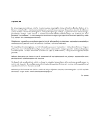 VII
PREFACIO
La farmacología es considerada, entre las ciencias médicas, una disciplina básica de la clínica. Estudia el efecto de los
fármacos sobre el hombre y es eminentemente integradora, pues solo para comprender el mecanismo de acción de un fármaco
es necesario tener conocimientos de bioquímica, fisiología, fisiopatología, patología y, según corresponda, de microbiología,
parasitología, virología y otras ciencias. Es esencial relacionar la información farmacológica con la clínica, para poder
presentarla adecuadamente a los estudiantes y a los médicos, lo cual implica que el proceso de enseñanza-aprendizaje tiende
a ser una tarea difícil para docentes y alumnos.
El médico o el estomatólogo que no domine los principios de la farmacología, no podrá hacer una terapéutica de calidad con
medicamentos, o lo que es lo mismo, racionalmente científica, y será un mal prescriptor.
Sin pretender un libro de terapéutica, este texto enfatiza los aspectos con interés clínico y práctico de los fármacos. Tampoco
pretendemos hacer un tratado de farmacología, nuestro interés es transmitir los principios generales fundamentales para que
el alumno aprenda a analizar críticamente la información sobre los medicamentos y ser capaz de autosuperarse una vez
graduado.
Debemos destacar que este libro es el fruto de la experiencia de muchos docentes de esta asignatura, algunos de los cuales
participaron en la redacción de los textos anteriores.
Sin dudas, lo más novedoso de esta edición es abordar los principios farmacológicos de los problemas de salud, que son los
motivos más frecuentes de consulta en la atención primaria, o donde este profesional debe cooperar con los especialistas del
segundo o tercer nivel en el sistema de salud.
Deseamos que el esfuerzo de este colectivo sea todo lo útil que esperamos, a nuestros estudiantes y otros lectores, que serán
en definitiva los que dirán si hemos alcanzado nuestro propósito.
Los autores
 