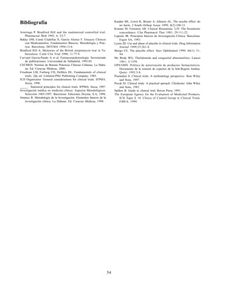 54
Bibliografía
Armitage P. Bradford Hill and the randomized controlled trial.
Pharmaceut Med 1992; 6: 23-7.
Bakke OM, Carné Cladellas X, García Alonso F. Ensayos Clínicos
con Medicamentos. Fundamentos Básicos, Metodología y Prác-
tica. Barcelona: DOYMA 1994:13-4.
Bradford Hill A. Memories of the British streptomycin trial in Tu-
berculosis. Contr Clin Trial 1990; 11:77-9.
Carvajal García-Pando A et al. Farmacoepidemiología. Secretariado
de publicaciones. Universidad de Valladolid, 1993:85.
CECMED. Normas de Buenas Prácticas Clínicas Cubanas. La Haba-
na: Ed. Ciencias Médicas, 2000.
Friedman LM, Furberg CD, DeMets DL. Fundamentals of clinical
trials. 2da ed. Littleton:PSG Publishing Company, 1985.
ICH Organizator. General considerations for clinical trials. IFPMA.
Suiza, 1996.
_____. Statistical principles for clinical trials. IFPMA. Suiza, 1997.
Investigación médica en medicina clínica: Aspectos Metodológicos.
Selección 1983-1997. Barcelona: Ediciones Doyma, S.A, 1998.
Jiménez R. Metodología de la Investigación. Elementos básicos de la
investigación clínica. La Habana: Ed. Ciencias Médicas, 1998.
Kasdan ML, Lewis K, Bruner A, Johnson AL. The nocebo effect: do
no harm. J South Orthop Assoc 1999; 8(2):108-13.
Kramer M, Feinstein AR. Clinical Biostatistic. LIV. The biostatistic
concordance. Clin Pharmacol Ther 1981; 29:111-22.
Laporte JR. Principios básicos de Investigación Clínica. Barcelona:
Ergon SA, 1993.
Lyons JD. Use and abuse of placebo in clinical trials. Drug Information
Journal 1999;33:261-4.
Margo CE. The placebo effect. Surv Ophthalmol 1999; 44(1): 31-
44.
Mc Bride WG. Thalidomide and congenital abnormalities. Lancet
1961; 2:1358.
OPS/OMS. Política de autorización de productos farmacéuticos.
Documento de la reunión de expertos de la Sub-Región Andina.
Quito: 1992:3-8.
Piantadosi S. Clinical trials. A methodology perspective. Jhon Wiley
and Sons, 1997.
Pocok SJ. Clinical trials. A practical aproach. Chichester: John Wiley
and Sons, 1983.
Spilker B. Guide to clinical trial. Raven Press, 1991.
The European Agency for the Evaluation of Medicinal Products.
ICH Topic E 10. Choice of Control Group in Clinical Trials.
EMEA, 1999.
 