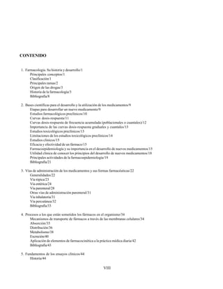 VIII
CONTENIDO
1. Farmacología. Su historia y desarrollo/1
Principales conceptos/1
Clasificación/1
Principales ramas/2
Origen de las drogas/3
Historia de la farmacología/3
Bibliografía/8
2. Bases científicas para el desarrollo y la utilización de los medicamentos/9
Etapas para desarrollar un nuevo medicamento/9
Estudios farmacológicos preclínicos/10
Curvas dosis-respuesta/11
Curvas dosis-respuesta de frecuencia acumulada (poblacionales o cuantales)/12
Importancia de las curvas dosis-respuesta graduales y cuantales/13
Estudios toxicológicos preclínicos/13
Limitaciones de los estudios toxicológicos preclínicos/14
Estudios clínicos/15
Eficacia y efectividad de un fármaco/15
Farmacoepidemiología y su importancia en el desarrollo de nuevos medicamentos/15
Utilidad clínica de conocer los principios del desarrollo de nuevos medicamentos/18
Principales actividades de la farmacoepidemiología/19
Bibliografía/21
3. Vías de administración de los medicamentos y sus formas farmacéuticas/22
Generalidades/22
Vía tópica/23
Vía entérica/24
Vía parenteral/28
Otras vías de administración parenteral/31
Vía inhalatoria/31
Vía percutánea/32
Bibliografía/33
4. Procesos a los que están sometidos los fármacos en el organismo/34
Mecanismos de transporte de fármacos a través de las membranas celulares/34
Absorción/35
Distribución/36
Metabolismo/38
Excreción/40
Aplicación de elementos de farmacocinética a la práctica médica diaria/42
Bibliografía/43
5. Fundamentos de los ensayos clínicos/44
Historia/44
 
