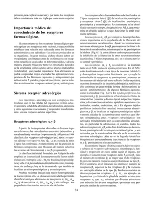 74
primario para explicar su acción y, por tanto, los receptores
deben considerarse más una regla que como una excepción.
Importancia médica del
conocimiento de los receptores
farmacológicos
El conocimiento de los receptores farmacológicos per-
mite aplicar una terapéutica más racional, ya que posibilita
establecer una relación más adecuada entre los fármacos
administrados a un individuo y los efectos producidos en
su organismo. En gran medida, dichos efectos deben co-
rresponderse con interacciones de los fármacos con recep-
tores específicos localizados en diferentes tejidos, y de esta
manera, pueden predecirse tanto los resultados deseados
de la terapéutica como algunos de los efectos indeseables
(colaterales) que puedan presentarse. Esta afirmación se
podrá comprender mejor al estudiar las aplicaciones tera-
péuticas de los fármacos (agonistas y antagonistas) que
actúan sobre 2 grandes grupos de receptores, que se estu-
dian a continuación: receptoresadrenérgicos y colinérgicos.
Sistema receptor adrenérgico
Los receptores adrenérgicos son complejos mo-
leculares que en las células del organismo reciben selec-
tivamente la señal de la adrenalina, noradrenalina, dopamina
y otros agonistas relacionados, y responden transformán-
dola en una respuesta celular específica.
Receptores adrenérgicos ααααα y βββββ
A partir de las respuestas obtenidas en diversos órga-
nos efectores a las catecolaminas naturales (adrenalina y
noradrenalina) y sintéticas (isoproterenol), Ahlquist en 1948
clasificó a los receptores adrenérgicos en 2 tipos: recepto-
res alfa (α) y receptores beta (β). La existencia de estos
2 tipos fue confirmada posteriormente por la aparición de
fármacos antagonistas que bloquean de manera selectiva
las acciones α (fentolamina) o las β (propranolol).
La clasificación inicial formulada por Ahlquist ha sido
ampliada en la actualidad. Los receptores alfa fueron subdi-
vididos en 2 subtipos: alfa-1(α1
)de localización possináp-
tica yalfa-2(α2
) considerados inicialmente como presináp-
ticos; sin embargo, hoy se ha demostrado que también se
localizan en sitios possinápticos y extrasinápticos.
Pruebas recientes indican una mayor heterogeneidad
de los receptores alfa. La clonación molecular ha permitido
identificar subtipos adicionales de receptores α1
(α1A ,
α1B,
α1D
) y de receptores α2
(α2A,
α2B,
α2C
), sin embargo, sus
propiedades funcionales no están aún definidas.
Los receptores beta fueron también subclasificados en
2 tipos: receptores beta-1 ( β1
) de localización possináptica
y receptores beta-2 (β2
) de localización presináptica,
possináptica y extrasináptica. Recientemente se ha identi-
ficado un nuevo subtipo, designado beta-3(β3
), que predo-
mina en el tejido adiposo y cuyas funciones no están total-
mente definidas.
Los receptoresα2
y β2
presinápticosdesempeñan fun-
ciones importantes en la regulación de la liberación del
neurotransmisor noradrenalina desde las terminaciones
nerviosas adrenérgicas. Los β2
presinápticos facilitan la li-
beración de noradrenalina, mientras que los α2
presinápticos
la inhiben (Fig. 6.11); estos últimos también pueden mediar
la inhibición de la liberación de otros neurotransmisores
(acetilcolina, 5 hidroxitriptamina, etc.) en el sistema nervio-
so central y periférico.
Los receptores α2
y β2
possinápticos se localizan
tanto en el SNC como en tejidos periféricos. En el SNC
están localizados en diversos tipos de neuronas (tabla 6.3)
y desempeñan importantes funciones, por ejemplo la
estimulación de receptores α2
possinápticos, presentes en
las neuronas del núcleo del tracto solitario (bulbo raquídeo),
ocasiona disminución de la actividad simpática periférica y
ello constituye en gran medida la base del mecanismo de
acción antihipertensivo de algunos fármacos agonistas
como la clonidina (Fig. 6.25). En tejidos periféricos, los
receptores α2
y β2
possinápticos se localizan en células de
músculo liso (vascular y de otros tipos), adipocitos, hepato-
citos y diversas clases de células epiteliales secretoras (in-
testinales, renales, endocrinas, etc.). En algunos tejidos
periféricos (músculo liso vascular) los receptores adrenér-
gicos α2
y β2
se localizan en regiones possinápticas relati-
vamente alejadas de las terminaciones nerviosas que libe-
ran noradrenalina; estos receptores extrasinápticos son
activados principalmente por las catecolaminas circulan-
tes, en particular la adrenalina; en cambio, todos los
adrenorreceptoresα1
y β1
están bien localizados en la mem-
brana possináptica de las sinapsis noradrenérgicas y son
activados por la noradrenalina liberada en la terminación
nerviosa adrenérgica. Aún no se ha logrado identificar
bioquímica ni estructuralmente la existencia de receptores
α1
y β1
presinápticos ni extrasinápticos.
En un mismo órgano efectorcoexisten diferentes tipos
y subtipos de receptores adrenérgicos, sin embargo, la den-
sidad y proporción de estos varían según el órgano, por
ejemplo, el corazón posee receptores tanto β1
comoβ2
, pero
el número de receptores β1
es mayor que el de receptores
β2
;por esta razón la respuesta que predomina es de tipo β1
.
Por el contrario, en el músculo liso uterino el número de
receptores β2
supera al de los receptores β1
y la respuesta
en este tejido efector es de tipo β2
. También coexisten en
diversa proporción receptores α1
y α2.
, por ejemplo, en
hepatocitos y células de la glándula parótida existen más
receptores α1
que α2
; mientras que diversas estructuras
con músculo liso (vasos sanguíneos) presentan una pro-
porción similar de estos receptores.
 