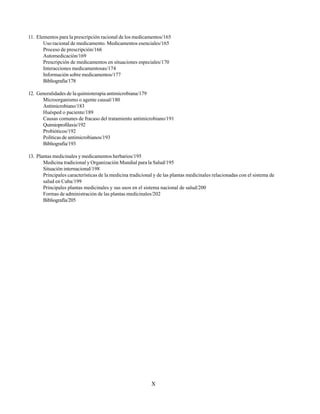 X
11. Elementos para la prescripción racional de los medicamentos/165
Uso racional de medicamento. Medicamentos esenciales/165
Proceso de prescripción/166
Automedicación/169
Prescripción de medicamentos en situaciones especiales/170
Interacciones medicamentosas/174
Información sobre medicamentos/177
Bibliografía/178
12. Generalidades de la quimioterapia antimicrobiana/179
Microorganismo o agente causal/180
Antimicrobiano/183
Huésped o paciente/189
Causas comunes de fracaso del tratamiento antimicrobiano/191
Quimioprofilaxis/192
Probióticos/192
Políticas de antimicrobianos/193
Bibliografía/193
13. Plantas medicinales y medicamentos herbarios/195
Medicina tradicional y Organización Mundial para la Salud/195
Situación internacional/198
Principales características de la medicina tradicional y de las plantas medicinales relacionadas con el sistema de
salud en Cuba/199
Principales plantas medicinales y sus usos en el sistema nacional de salud/200
Formas de administración de las plantas medicinales/202
Bibliografía/205
 