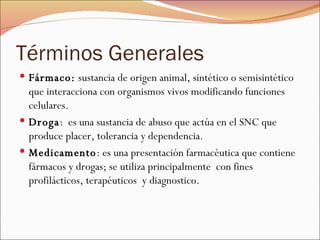 Términos Generales Fármaco:  sustancia de origen animal, sintético o semisintético que interacciona con organismos vivos modificando funciones celulares.  Droga :  es una sustancia de abuso que actúa en el SNC que produce placer, tolerancia y dependencia.  Medicamento : es una presentación farmacéutica que contiene fármacos y drogas; se utiliza principalmente  con fines profilácticos, terapéuticos  y diagnostico.  
