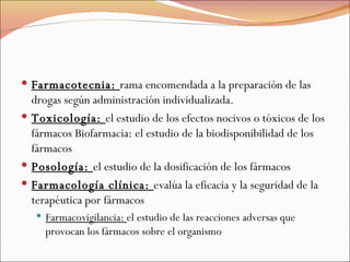 Farmacotecnia:  rama encomendada a la preparación de las drogas según administración individualizada.  Toxicología:  el estudio de los efectos nocivos o tóxicos de los fármacos Biofarmacia: el estudio de la biodisponibilidad de los fármacos  Posología:  el estudio de la dosificación de los fármacos  Farmacología clínica:  evalúa la eficacia y la seguridad de la terapéutica por fármacos  Farmacovigilancia:  el estudio de las reacciones adversas que provocan los fármacos sobre el organismo 