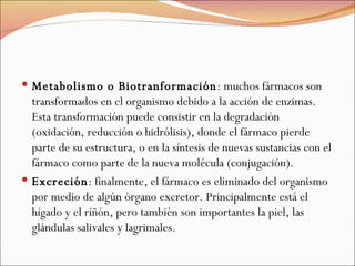 Metabolismo o Biotranformación : muchos fármacos son transformados en el organismo debido a la acción de enzimas. Esta transformación puede consistir en la degradación (oxidación, reducción o hidrólisis), donde el fármaco pierde parte de su estructura, o en la síntesis de nuevas sustancias con el fármaco como parte de la nueva molécula (conjugación).  Excreción : finalmente, el fármaco es eliminado del organismo por medio de algún órgano excretor. Principalmente está el hígado y el riñón, pero también son importantes la piel, las glándulas salivales y lagrimales. 
