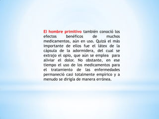 El hombre primitivo también conoció los
efectos benéficos de muchos
medicamentos, aún en uso. Quizá el más
importante de ellos fue el látex de la
cápsula de la adormidera, del cual se
extrajo el opio, que aún se emplea para
aliviar el dolor. No obstante, en ese
tiempo el uso de los medicamentos para
el tratamiento de las enfermedades
permaneció casi totalmente empírico y a
menudo se dirigía de manera errónea.
 