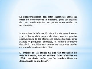 La experimentación con estas sustancias sentó las
bases del comienzo de la medicina, pues con algunos
de los medicamentos los pacientes en verdad se
recuperaban.
Al combinar la información obtenida de estas fuentes
y al no haber duda alguna de otras, con sus propias
observaciones de los efectos de algunas hierbas, otras
plantas y productos animales, el hombre primitivo
descubrió la utilidad real de muchas sustancias usadas
en la medicina de nuestros días.
El empleo de las drogas ha sido tan frecuente en
toda la historia, que sir William Osler afirmaba en
1894, con cierta razón, que “el hombre tiene un
deseo innato de medicina”.
 