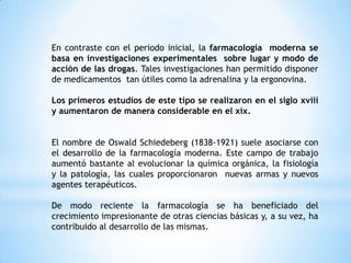 En contraste con el periodo inicial, la farmacología moderna se
basa en investigaciones experimentales sobre lugar y modo de
acción de las drogas. Tales investigaciones han permitido disponer
de medicamentos tan útiles como la adrenalina y la ergonovina.
Los primeros estudios de este tipo se realizaron en el siglo xviii
y aumentaron de manera considerable en el xix.
El nombre de Oswald Schiedeberg (1838-1921) suele asociarse con
el desarrollo de la farmacología moderna. Este campo de trabajo
aumentó bastante al evolucionar la química orgánica, la fisiología
y la patología, las cuales proporcionaron nuevas armas y nuevos
agentes terapéuticos.
De modo reciente la farmacología se ha beneficiado del
crecimiento impresionante de otras ciencias básicas y, a su vez, ha
contribuido al desarrollo de las mismas.
 