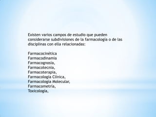 Existen varios campos de estudio que pueden
considerarse subdivisiones de la farmacología o de las
disciplinas con ella relacionadas:
Farmacocinética
Farmacodinamia
Farmacognosia,
Farmacotecnia,
Farmacoterapia,
Farmacología Clínica,
Farmacología Molecular,
Farmacometría,
Toxicología,
 
