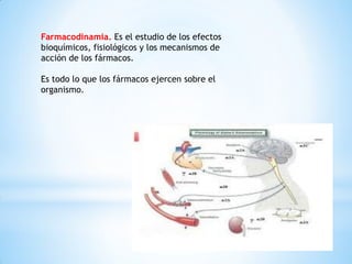 Farmacodinamia. Es el estudio de los efectos
bioquímicos, fisiológicos y los mecanismos de
acción de los fármacos.
Es todo lo que los fármacos ejercen sobre el
organismo.
 