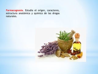 Farmacognosia. Estudia el origen, caracteres,
estructura anatómica y química de las drogas
naturales.
 