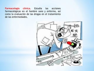 Farmacología clínica. Estudia las acciones
farmacológicas en el hombre sano y enfermo, así
como la evaluación de las drogas en el tratamiento
de las enfermedades.
 