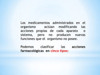 Los medicamentos administrados en el
organismo actúan modificando las
acciones propias de cada aparato o
sistema, pero no producen nuevas
funciones que el organismo no posee.
Podemos clasificar las acciones
farmacológicas en cinco tipos:
 