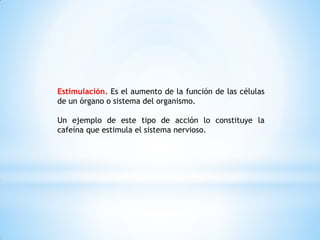 Estimulación. Es el aumento de la función de las células
de un órgano o sistema del organismo.
Un ejemplo de este tipo de acción lo constituye la
cafeína que estimula el sistema nervioso.
 