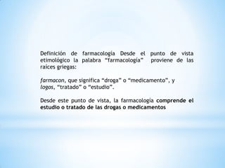 Definición de farmacología Desde el punto de vista
etimológico la palabra “farmacología” proviene de las
raíces griegas:
farmacon, que significa “droga” o “medicamento”, y
logos, “tratado” o “estudio”.
Desde este punto de vista, la farmacología comprende el
estudio o tratado de las drogas o medicamentos
 