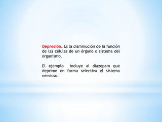 Depresión. Es la disminución de la función
de las células de un órgano o sistema del
organismo.
El ejemplo incluye al diazepam que
deprime en forma selectiva el sistema
nervioso.
 