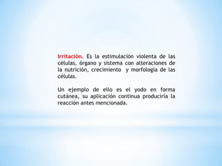 Irritación. Es la estimulación violenta de las
células, órgano y sistema con alteraciones de
la nutrición, crecimiento y morfología de las
células.
Un ejemplo de ello es el yodo en forma
cutánea, su aplicación continua produciría la
reacción antes mencionada.
 