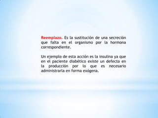 Reemplazo. Es la sustitución de una secreción
que falta en el organismo por la hormona
correspondiente.
Un ejemplo de esta acción es la insulina ya que
en el paciente diabético existe un defecto en
la producción por lo que es necesario
administrarla en forma exógena.
 
