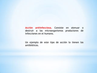 Acción antiinfecciosa. Consiste en atenuar o
destruir a los microorganismos productores de
infecciones en el humano.
Un ejemplo de este tipo de acción lo tienen los
antibióticos.
 