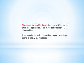 Fármacos de acción local. Los que actúan en el
sitio de aplicación, no hay penetración a la
circulación.
A esta variante se le denomina tópica, se ejerce
sobre la piel y las mucosas
 