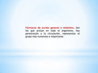 Fármacos de acción general o sistémica. Son
los que actúan en todo el organismo, hay
penetración a la circulación, representan el
grupo más numeroso e importante.
 