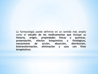 La farmacología puede definirse en un sentido más amplio
como el estudio de los medicamentos que incluye su
historia, origen, propiedades físicas y químicas,
presentación, efectos bioquímicos y fisiológicos,
mecanismos de acción, absorción, distribución,
biotransformación, eliminación y usos con fines
terapéuticos.
 