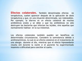Efectos colaterales. También denominados efectos no
terapéuticos, suelen aparecer después de la aplicación de dosis
terapéuticas y que, en una situación determinada, son indeseables.
Por ejemplo, la diarrea es un efecto colateral de muchos
antibióticos orales y se debe a que los antibióticos no sólo
destruyen las bacterias que infectan los tejidos, sino aquellas que
normalmente habitan en la luz intestinal.
Los efectos colaterales también pueden ser benéficos en
determinadas circunstancias. Considere la somnolencia debida a
antihistamínicos, la cual es un efecto colateral en el tratamiento de
una alergia durante el día, mientras que el efecto hipnosedante
resulta útil durante la noche si el paciente ha experimentado
insomnio o dificultad para conciliar el sueño.
 