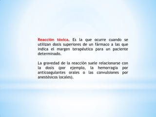 Reacción tóxica. Es la que ocurre cuando se
utilizan dosis superiores de un fármaco a las que
indica el margen terapéutico para un paciente
determinado.
La gravedad de la reacción suele relacionarse con
la dosis (por ejemplo, la hemorragia por
anticoagulantes orales o las convulsiones por
anestésicos locales).
 