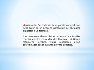 Idiosincrasia. Se trata de la respuesta anormal que
tiene lugar en un pequeño porcentaje de pacientes
expuestos a un fármaco.
Las reacciones idiosincrásicas no están relacionadas
con los efectos conocidos del fármaco ni tienen
naturaleza alérgica. Estas reacciones están
determinadas desde el punto de vista genético.
 