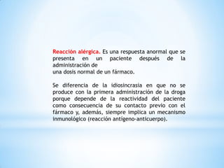 Reacción alérgica. Es una respuesta anormal que se
presenta en un paciente después de la
administración de
una dosis normal de un fármaco.
Se diferencia de la idiosincrasia en que no se
produce con la primera administración de la droga
porque depende de la reactividad del paciente
como consecuencia de su contacto previo con el
fármaco y, además, siempre implica un mecanismo
inmunológico (reacción antígeno-anticuerpo).
 