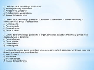 1. La historia de la farmacología se divide en:
a) Periodo primitivo y prehispánico.
b) Periodo inicial y moderno.
c) Periodo empírico y precristiano.
d) Ninguno de los anteriores.
2. La rama de la farmacología que estudia la absorción, la distribución, la biotransformación y la
eliminación de las drogas se conoce como:
a) Farmacognosia.
b) Farmacoterapia.
c) Farmacodinamia.
d) Farmacocinética
3. La rama de la farmacología que estudia el origen, caracteres, estructura anatómica y química de las
drogas naturales se denomina:
a) Farmacodinamia.
b) Farmacotecnia.
c) Farmacoterapia.
d) Farmacognosia
4. La respuesta anormal que se presenta en un pequeño porcentaje de pacientes a un fármaco y que está
determinada genéticamente se denomina:
a) Reacción tóxica.
b) Idiosincrasia.
c) Reacción alérgica.
d) Ninguna de las anteriores.
 
