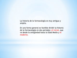 La historia de la farmacología es muy antigua y
amplia.
En una forma general es factible dividir la historia
de la farmacología en dos periodos: el inicial, que
va desde la antigüedad hasta la Edad Media y el
moderno.
 