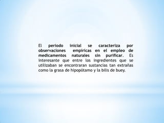 El periodo inicial se caracteriza por
observaciones empíricas en el empleo de
medicamentos naturales sin purificar. Es
interesante que entre los ingredientes que se
utilizaban se encontraran sustancias tan extrañas
como la grasa de hipopótamo y la bilis de buey.
 