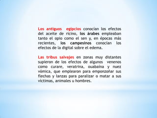 Los antiguos egipcios conocían los efectos
del aceite de ricino, los árabes empleaban
tanto el opio como el sen y, en épocas más
recientes, los campesinos conocían los
efectos de la digital sobre el edema.
Las tribus salvajes en zonas muy distantes
supieron de los efectos de algunos venenos
como curare, veratrina, ouabaína y nuez
vómica, que emplearon para emponzoñar sus
flechas y lanzas para paralizar o matar a sus
víctimas, animales u hombres.
 
