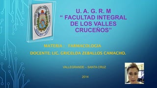 U. A. G. R. M
“ FACULTAD INTEGRAL
DE LOS VALLES
CRUCEÑOS”
MATERIA : FARMACOLOGIA

DOCENTE: LIC. GRICELDA ZEBALLOS CAMACHO.

VALLEGRANDE – SANTA CRUZ
2014

 