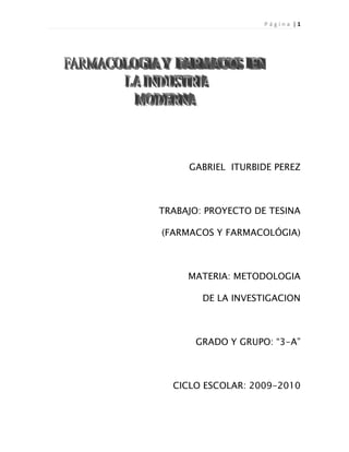 GABRIEL  ITURBIDE PEREZ<br />TRABAJO: PROYECTO DE TESINA<br />(FARMACOS Y FARMACOLÓGIA)<br />MATERIA: METODOLOGIA <br />DE LA INVESTIGACION<br />GRADO Y GRUPO: “3-A”<br />CICLO ESCOLAR: 2009-2010<br />INDICE GENERAL<br />PRESENTACION<br />INDICE <br />INTRODUCCION <br />PLANTEAMIETO DE INVESTIGACION <br />MARCO DE INVESTIGACION <br />M. Teórico<br />M. Referencia<br />M. Conceptual <br />6. JUSTIFICACION DE LA INVESTIGACION <br />7.  HIPOTESIS  DE LA INVESTIGACION <br />8. OBJETIVOS DE LA INVESTIGACION <br />9. TECNICAS DE INVESTIGACION<br />10. PROCESAMIENTO DE LA INVESTIGACION:<br />11. TEMA 1 FARMACOLOGIA <br />1.1  ETIMOLOGIA DE LA PALABRA   <br />1.2 APLICACIÓN <br />1.3 DESTINO DE  LOS FÁRMACOS EN EL ORGANISMO <br />1.4 ACCIÓN DE LOS FÁRMACOS SOBRE EL ORGANISMO <br />1.5  RAMAS DE LA FARMACOLOGIA<br />12. TEMA  2   LOS  FARMACOS  <br />2.1  DEFINICION Y  ETIMOLGIA DE LA PALABRA <br />2.2 ESTUPEFACIENTES <br />2.3 FORMAS  FARMACEUTICAS <br />2.4 CATEGORIAS TERAPEUTICAS <br />2.5 CLASIFICACION POR GRUPOS DE LOS FARMACOS <br />2.6 LOS FARMACOS COMO CONTAMINANTES <br />PRINCIPALES LABORATORIOS EN LA INDUSTRIA FARMACEUTICA <br />13. CONCLUCION <br />14. BIBLIOGRAFIA <br />INTRODUCCION<br />La Farmacología<br />Es la ciencia que estudia el origen, las acciones y las propiedades que las sustancias químicas ejercen sobre los organismos vivos. En un sentido más estricto se considera la farmacología como el estudio de los fármacos, sea que ésas tengan efectos beneficiosos o bien tóxicos. La farmacología tiene aplicaciones clínicas cuando las sustancias son utilizadas en el diagnóstico, prevención, tratamiento y alivio de síntomas de una enfermedad.<br />Los  Fármacos<br />Los fármacos pueden ser sustancias idénticas a las producidas por el organismo (como, por ejemplo, las hormonas obtenidas por ingeniería genética) o sustancias químicas sintetizadas industrialmente que no existen en la naturaleza pero que tienen zonas análogas en su estructura molecular y que provocan un cambio en la actividad de las células<br />Es toda sustancia química purificada utilizada en el tratamiento, cura, prevención o el diagnóstico de una enfermedad, o para evitar la aparición de un proceso fisiológico no deseado.<br />PLANTEAMIETO DE INVESTIGACION<br />En la actualidad la actualidad  la causa de muertes en  México  se origina  por la falta de medicamentos, lo que es grave, porque de ellos depende que los tratamientos que disponen los médicos no se interrumpan y, al final de cuentas, fracasen, poniendo en riesgo inminente la vida de los asegurados y a quienes están a su alrededor .<br />MARCO DE INVESTIGACION <br />MARCO TEORICO: La farmacológica es aquella modificación o cambio o proceso que se pone en marcha en presencia de un fármaco. Puede ser un proceso bioquímico, una reacción enzimática, un movimiento de cargas eléctricas, un movimiento de ca2+ a través de las membranas... Da lugar a una modificación observable, que es el efecto farmacológico.<br />MARCO REFERENCIAL: La industria farmacéutica está continuamente desarrollando nuevas formas de hacer llegar el fármaco a su destino de la forma más rápida y eficaz<br />MARCO CONCEPTUAL:<br />Farmacotecnia:Preparación de las drogas según administración individualizada.Farmacodinamiamecanismo de acción de los fármacos, es decir estudia como los procesos bioquímicos y fisiológicos dentro del organismoCrono farmacología:Administración de medicamentos conforme al ciclo circadiano del ser humano, esto con el fin de maximizar la eficacia y disminuir los efectos colaterales.Farmacovigilancia:reacciones adversas que provocan los fármacos sobre el organismo<br />JUSTIFICACION DE LA INFORMACION <br />Este proyecto de investigación será para  que el público en general conozca mas a detalle el consumo y administración de la gran variedad de fármacos que existen en la actualidad así como el funcionamiento que tienen estos en nuestro cuerpo tanto  pequeñas como grandes cantidades y el riesgo que correo cualquier persona por la falta de información. <br />HIPOTESIS DE LA INVESTIGACION <br /> La Farmacología como una de las ramas de las ciencias médicas tiene como objetivo último mejorar los resultados actuales en la prevención y tratamiento de la enfermedad mediante estrategias farmacológicas.<br />OBJETIVOS DE LA INVESTIGACIÓN <br />Descubrir racional y ordenadamente  que son  los fármacos,  <br />Afirmar su  importancia que va relacionada con la salud de las personas, <br />Conocer  el proceso de estos medicamentos que ocurren en el ser humano <br />Aprender más  de  la clasificación y administración de estos  en la actualidad.<br />TECNICAS DE INVESTIGACION <br />VIA INTERNENET WWW.WIKIPEDIA/FARMACOSDEES .COM <br />VIA ESCRITA. LIBRO: FARMACOLOGIA APLICADA<br /> DE JOSE LUIS CORTES RUIZ <br />FARMACOLOGIA: ETIMOLOGIA DE LA PALABRA;<br />La farmacología (del griego, pharmacon  fármaco, y logos, ciencia)<br />Ramas de la farmacología <br />Farmacodinamia: ciencia que estudia el mecanismo de acción de los fármacos, es decir estudia como los procesos bioquímicos y fisiológicos dentro del organismo se ven afectados por la presencia del fármaco <br />Farmacognosia: estudia todas las drogas desde el punto de vista farmacéutico, es decir como sustancias naturales de actividad biológica, sus fuentes y características. <br />Química farmacéutica: estudia los fármacos desde el punto de vista químico, lo que comprende el descubrimiento, el diseño, la identificación y preparación de compuestos biológicamente activos, la interpretación de su modo de interacción a nivel molecular, la construcción de su relación estructura-actividad y el estudio de su metabolismo. <br />Farmacotecnia: rama encomendada a la preparación de las drogas según administración individualizada. <br />Toxicología: el estudio de los efectos nocivos o tóxicos de los fármacos Biofarmacia: el estudio de la biodisponibilidad de los fármacos <br />Posología: el estudio de la dosificación de los fármacos <br />Farmacocinética: el estudio de los procesos fisico-químicos que sufre un fármaco cuando se administra o incorpora a un organismo. Estos procesos serían liberación, absorción, distribución, metabolización y eliminación <br />Farmacología clínica: evalúa la eficacia y la seguridad de la terapéutica por fármacos <br />Farmacovigilancia: el estudio de las reacciones adversas que provocan los fármacos sobre el organismo <br />Cronofarmacología: El estudio de la correcta administracion de medicamentos conforme al ciclo circadiano del ser humano, esto con el fin de maximizar la eficacia y disminuir los efectos colaterales. <br />Terapéutica: el estudio de las interacciones beneficiosas de los fármacos con el organismo <br />Otras terapéuticas: <br />Farmacognosia: estudio de plantas y drogas que de ellas se derivan <br />Farmacobotánica: estudio de plantas medicinales <br />Fitoterapia: tratamiento de enfermedades con plantas medicinales. <br />Homeopatía: administración de sustancias de origen animal, vegetal o mineral; en dosis infinitesimales de dilución, produciría una sintomatología opuesta a la generada por la utilización de la sustancia en estado puro. <br />Margen e índice terapéutico:<br />Es un hecho práctico de todo conocido que al incrementar la dosis de un determinado fármaco, se incrementa el riesgo de producción de fenómenos tóxicos.<br />Para evitar tal situación, los farmacólogos experimentales y clínicos hacen una evaluación de la seguridad del fármaco, con el fin de garantizar que con la dosis empleada se logre el efecto farmacológico deseado con reducción de riesgos de intoxicación.<br />La evaluación más simple y sencilla es la conocida como Margen Terapéutico, que es el margen de dosis que oscila entre la dosis mínima y la dosis máxima terapéutica.<br />De lo anterior se deriva que se puede dosificar un medicamento dentro de este margen, no teniendo sentido alguno el administrar una dosis superior a la máxima terapéutica, ya que con ella no obtendríamos un efecto superior, y nos acercamos a aquella dosis que puede ser tóxicas.<br />Innovaciones galénicas [editar]<br />La industria farmacéutica está continuamente desarrollando nuevas formas de hacer llegar el fármaco a su destino de la forma más rápida y eficaz. Al igual que el descubrimiento de nuevos fármacos, las nuevas galénicas están sujetas a patente de propiedad, pasando al cabo de un tiempo a dominio público. Así, por ejemplo, Norman Leo Henderson y Louis Nasir Elowe inventaron en 1969 las cápsulas de liberación prolongada con la patente 3427378.[23] De esta manera, continuamente se están inventando sistemas, que basados en las fórmulas galénicas clásicas, aportan un plus de efectividad al producto comercial. Algunos ejemplos serían:<br />Sistema OROS o de Microbomba osmótica. Es un sistemas que permite la liberación temporal controlada del fármaco. Está constituido por un reservorio que contiene el fármaco, formado por un núcleo sólido con capacidad osmótica. Rodeando el reservorio existe una membrana semipermeable que permite el paso del agua procedente del exterior del sistema. Cuando el comprimido entra en contacto con el jugo gastrointestinal, la penetración del agua produce la disolución del núcleo osmótico y la salida del medicamento por un orificio o zona de liberación. El tamaño del poro de la membrana semipermeable va a condicionar la mayor o menor entrada de agua y, por tanto, la velocidad de liberación del principio activo.[24] <br />Sistema Filmtab. <br />Sistema MUPS : En 1998 AstraZéneca desarrolló el sistema MUPS (Multiple Unit Pellet System) o Sistema Multigranular. La formulación de los comprimidos MUPS permite una liberación rápida de 1.000 a 2.000 unidades de principio activo con protección frente al ácido en el estómago. Son más pequeñas que las unidades contenidas en una cápsula tradicional, se dispersan con facilidad y se disuelven en el intestino delgadoofreciendo una eficacia mas predecible.[25] <br />Liposomas: Los liposomas son vesículas extraordinariamente pequeñas compuestas principalmente por fosfolípidos organizados en bicapas. Estas vesículas contienen una fase acuosa interna y están suspendidas en una fase acuosa externa. Se utilizan básicamente para transportar los principios activos de una manera lo más selectiva posible. Dependiendo de su naturaleza, el fármaco se puede incorporar dentro del liposoma (si es hidrofílico) o en la bicapa liposomal (caso de los lipofílicos).[26] Las ventajas de esta forma galénica serían: <br />Aumento de la eficacia y disminución de la toxicidad del principio activo encapsulado. <br />Prolongación del efecto. <br />Mejor absorción, penetración y difusión. <br />Posibilidad de vías de administración alternativas. <br />Estabilización del principio activo. <br />Sistema Flas: quot;
Es una forma sólida oral que tiene como propiedad que no hace falta deglutir el contenido, sino que se absorbe directamente en contacto con la cavidad bucalquot;
[2] <br />Sistema Chronosphère. <br />Gel Termoreversible: forma farmacéutica que permite que la preparación se mantenga en forma de solución líquida a temperaturas inferiores a 25 °C; en cambio a temperaturas próximas a 35 °C (cuando entra en contacto con el cuerpo humano) aumenta su viscosidad y la solución líquida se transforma en gel. Es ideal para uso en mucosas, ya que la forma líquida favorece la penetración pero al convertirse en sólido se evita el goteo y la deglución. Los laboratorios españoles SALVAT utilizan este sistema para algunos de sus productos de uso por vía nasal.<br />Fármacos<br />ETIMOLOGIA <br />La palabra fármaco procede del griego phármakon, que se utilizaba para nombrar tanto a las drogas como a los medicamentos. <br />El término Phármakon tenía variados significados, que incluyen: quot;
remedioquot;
, quot;
curaquot;
, quot;
venenoquot;
, quot;
antídotoquot;
, quot;
drogaquot;
, quot;
recetaquot;
, quot;
colorante artificialquot;
, quot;
pinturaquot;
, etc.<br />Los fármacos pueden ser sustancias idénticas a las producidas por el organismo (como, por ejemplo, las hormonas obtenidas por ingeniería genética) o sustancias químicas sintetizadas industrialmente que no existen en la naturaleza pero que tienen zonas análogas en su estructura molecular y que provocan un cambio en la actividad de las células.<br />El Fármaco es un producto químico o biológico que es capaz de modificar alguno de los parámetros fisiológicos del organismo (lo aumentan, disminuyen, bloquean...). <br />Ej: sustancia que aumenta la presión arterial  mimetiza la adrenalina.<br />El objetivo de un fármaco es el tratamiento o el diagnóstico de una enfermedad o desequilibrio del organismo.<br />Ej: diabético  le falta insulina y se le administra externamente (Fármaco sustitutivo).<br />Las drogas son sustancias capaces de modificar fundamentalmente el comportamiento (SNC) y que son ilegales.<br />El opio tiene actividad sobre la actividad gastrointestinal, dolor, SNC y modifica el comportamiento. A partir del opio bruto se obtiene una droga (principio bruto donde hay sustancias con actividad farmacológicas y sustancias inertes). Esta resina tiene muchos alcaloides con actividades farmacológicas diferentes.<br />Ej: La Codeína es un potente inhibidor del centro de la tos. Tiene muy pocos efectos alucinógenos. El ácido sacetil-salicílico + codeína  forma compuestos analgésicos porque la codeína presenta mucha actividad analgésica. La Morfina tiene acción sobre el SNC y es más potente que la codeína como analgésico. También tiene mucha acción sobre el comportamiento y los movimientos peristálticos del intestino.<br />La droga es una molécula o conjunto de sustancias brutas que, purificadas, dan lugar a los fármacos.<br />La penicilina proviene del Penicilium y, al principio, no la purificaban bien.<br />Los medicamentos transforman el fármaco para poder administrarlo bien. Se coge el fármaco y se le añaden los excipientes (sustancia inerte sin actividad) para poderse suministrar. Los fármacos llegan en formas farmacéuticas. Los mismos fármacos se pueden encontrar en soluciones, comprimidos, píldoras...<br />El medicamento es un preparado farmacéutico adecuado para la administración en un determinado animal. Se adapta a la forma de administración, especie de destino...<br />El medicamento puede contener un único fármaco o más de un fármaco en su contenido. Pueden tener más de una sustancia activa. Ej: colirios. Tienen un antibiótico o un antiinflamatorio o los dos.<br />La OMS recomienda no hacer preparados que tengan más de 2 o 3 fármacos.<br /> El Vademécum son libros que contienen los fármacos que hay en el mercado.<br />El fármaco es un principio activo (molécula que tiene actividad farmacológica).<br />Los excipientes son sustancias que no tienen actividad farmacológica.<br />ESTUPEFACIENTES <br />Los estupefacientes, como popularmente se conoce a los fármacos alucinógenos, mal denominados quot;
drogasquot;
, son sustancias que, como todo fármaco, poseen actividad biológica pero que carecen de utilidad clínica o médica y que son medios para alcanzar distintos estados de conciencia (y, por consiguiente, provocan cambios en los estados de ánimo: euforia, depresión, ausencia). Algunas de estas sustancias provocan adicción, es decir, una dependencia física en el organismo que hace necesario aumentar la dosis para obtener el efecto obtenido las primeras veces. <br />Por definición, provoca sueño o estupor y, en la mayoría de los casos, inhibe la transmisión de señales nerviosas asociadas al dolor. El grupo de los narcóticos comprende gran variedad de drogas con efectos psicoactivos, aunque terapéuticamente no se usan para promover cambios en el humor, como los psicotrópicos, sino por otras propiedades farmacológicas: analgesia, anestesia, efectos antitusivos, antidiarreicos, etc.<br />Otras no provocan adicción, pero sí una dependencia psicológica o emocional en algunas personas, en función de la dosis administrada. Debido a los efectos sociales que conlleva la adicción a estas sustancias (generalmente asociados con la delincuencia y con la generación de diversos problemas familiares y sociales) y la falta de utilidad terapéutica, suelen introducírseles en el mercado negro otras sustancias altamente tóxicas que generan grandes y graves problemas de salud en los consumidores.<br />Algunos narcóticos son anestésicos como<br /> éter,<br /> cloroformo<br />  ciclo-propano; <br />pero en su mayoría son agentes de la clase de los opioides. En general son sustancias con<br />Remifentanilo <br />Ketamina <br />Otros narcóticos <br />Marihuana <br />clorhidrato de cocaína <br />Dietilamida de ácido lisérgico <br />En años anteriores, se ha considerado al Tetrahidrocannabinol, la substancia activa del Cannabis (marihuana) como un narcótico analgésico, pero éste se ha retirado de la lista de substancias narcóticas por la FDA. En cuanto a otras plantas, las semillas del ingá Inga spp. son usadas por los aborigenes amazónicos con usos narcóticos.<br />Aplicación<br />La farmacología como ciencia: <br />Abarca el conocimiento de la historia, origen, propiedades físicas y químicas, asociaciones, efectos bioquímicos y fisiológicos, mecanismos de absorción, biotransformación y excreción de los fármacos para su uso terapéutico o no. <br />Destino de los fármacos en el organismo <br />El estudio de estos procesos es lo que se conoce como farmacocinética. De la interacción de todos estos procesos, la farmacología puede predecir la biodisponibilidad y vida media de eliminación de un fármaco en el organismo dadas una vía de administración, una dosis y un intervalo de administración.<br />El organismo tiene tejidos susceptibles de ser afectados por un fármaco. Este sistema, órgano o tejido se denomina susceptible o quot;
blancoquot;
 de dicho fármaco.<br />Para que el fármaco ejerza su acción sobre este blanco, debe, generalmente, ser transportado a través de la circulación sanguínea.<br />Absorción [editar]<br />Para llegar a la circulación sanguínea el fármaco debe traspasar alguna barrera dada por la vía de administración, que puede ser: cutánea, subcutánea, respiratoria, oral, rectal, muscular. O puede ser inoculada directamente a la circulación por la vía intravenosa. La farmacología estudia la concentración plasmática de un fármaco en relación con el tiempo transcurrido para cada vía de administración y para cada concentración posible, así como las distintas formas de uso de estas vías de administración.<br />Distribución [editar]<br />Una vez en la corriente sanguínea, el fármaco, por sus características de tamaño y peso molecular, carga eléctrica, pH, solubilidad, capacidad de unión a proteínas se distribuye entre los distintos compartimientos corporales. La farmacología estudia como estas características influyen en el aumento y disminución de concentración del fármaco con el paso del tiempo en distintos sistemas, órganos, tejidos y compartimientos corporales, como por ejemplo, en el líquido cefalorraquideo, o en la placenta.<br />Metabolismo o biotransformación [editar]<br />Muchos fármacos son transformados en el organismo debido a la acción de enzimas.<br />Esta transformación puede consistir en la degradación (oxidación, reducción o hidrólisis), donde el fármaco pierde parte de su estructura, o en la síntesis de nuevas sustancias con el fármaco como parte de la nueva molécula (conjugación). El resultado de la biotransformación puede ser la inactivación completa o parcial de los efectos del fármaco, el aumento o activación de los efectos, o el cambio por nuevos efectos dependientes de las características de la sustancia sintetizada. La farmacología estudia los mecanismos mediante los cuales se producen estas transformaciones, los tejidos en que ocurre, la velocidad de estos procesos y los efectos de las propias drogas y sus metabolitos sobre los mismos procesos enzimáticos.<br />Excreción [editar]<br />Finalmente, el fármaco es eliminado del organismo por medio de algún órgano excretor. Principalmente está el hígado y el riñón, pero también son importantes la piel, las glándulas salivales y lagrimales. Cuando un fármaco es suficientemente hidrosoluble, es derivado hacia la circulación sanguínea, por la cual llega a los riñones y es eliminado por los mismos procesos de la formación de la orina: filtración glomerular, secreción tubular y reabsorción tubular. Si el fármaco, por el contrario, es liposoluble o de tamaño demasiado grande para atravesar los capilares renales, es excretada en la bilis, llegando al intestino grueso donde puede sufrir de la recirculación enterohepática, o bien ser eliminado en las heces. La farmacología estudia la forma y velocidad de depuración de los fármacos y sus metabolitos por los distintos órganos excretores, en relación con las concentraciones plasmáticas del fármaco.<br />El efecto de los fármacos, después de su administración, depende de la variabilidad en la absorción, distribución, metabolismo y excreción. Para que el fármaco alcance su sitio de acción depende de varios factores.<br />1) La tasa y grado de absorción a partir del sitio de aplicacion. <br />2) La tasa y grado de distribución en los líquidos y tejidos corporales. <br />3) La tasa de biotransformación a metabolitos activos o inactivos <br />4) La tasa de excreción. <br />Acción de los fármacos sobre el organismo <br />Al estudio del conjunto de efectos sensibles y/o medibles que produce un fármaco en el organismo el hombre o los animales, su duración y el curso temporal de ellos, se denomina farmacodinámica.<br />Para este estudio, la farmacología entiende al sistema, órgano, tejido o célula destinatario del fármaco u objeto de la sustancia en análisis, como poseedor de receptores con los cuales la sustancia interactúa.<br />La interacción entre sustancia y receptor es un importante campo de estudio, que, entre otros aspectos, analiza:<br />Cuantificación de la interacción droga/receptor. <br />Regulación de los receptores, ya sea al aumento, disminución o cambio en el nivel de respuesta. <br />Relación entre dosis y respuesta. <br />La farmacodinamia, define y clasifica a los fármacos de acuerdo a su afinidad, potencia, eficacia y efectos relativos. Algunos de los índices importantes de estas definiciones son la DE50 y la DL50, que son las dosis mínimas necesarias para lograr el efecto deseado y la muerte respectivamente, en el 50% de una población determinada. La relación entre estos valores es el índice terapéutico.<br />De acuerdo al tipo de efecto preponderante de un fármaco, farmacodinámicamente se les clasifica en:<br />Agonistas farmacológicos, si produce o aumenta el efecto. <br />Antagonistas farmacológicos, si disminuye o elimina el efecto. <br />La farmacodinamia estudia también la variabilidad en los efectos de una sustancia dependientes de factores del individuo tales como: edad, raza, gravidez, estados patológicos, etc.<br />También existe un campo especial de estudio de los efectos farmacológicos de sustancias durante la gestación.<br />En el hombre, los efectos sobre el embrión y el feto de los fármacos es un campo de intenso estudio.<br />Formas farmacéuticas<br />Clasificación [editar]<br />Existen numerosas formas de clasificar las formas galénicas, según el factor que tengamos en cuenta: su estado físico, la vía de administración, el origen de sus componentes, etcétera. No obstante la más utilizada y la más útil desde el punto de vista de la medicina es la clasificación según la vía de administración que usen.<br />De administración oral [editar]<br />La mayor parte de los fármacos administrados vía oral buscan una acción sistémica, tras un proceso previo de absorción entérica. En la absorción oral intervienen factores dependientes del individuo y otros dependientes de los fármacos que van a influir en la mayor o menor eficacia del fármaco administrado. Así mismo, la vía oral es motivo frecuente de interacciones farmacológicas, artículo éste que aconsejamos consultar para conocer la importancia de factores como el pH, toma o no de alimentos, tipo de éstos, velocidad del tránsito intestinal, u otros muchos que pueden influir en la absorción de un fármaco.<br />La vía oral constituye la vía más utilizada de administración de fármacos, subdividiéndose a su vez, en formas líquidas y formas sólidas.<br />A.Formas orales líquidas. No plantean problemas de disgregación o de disolución en el tubo digestivo, lo que condiciona una acción terapéutica más rápida. Por el contrario no están protegidas, en caso de reactividad, frente a los jugos digestivos. Resultan de elección particularmente en niños. Los líquidos para administración oral son habitualmente soluciones, emulsiones o suspensiones que contienen uno o más principios activos disueltos en un vehículo apropiado. Los vehículos pueden ser:<br />Acuosos: sirven para disolver principios activos hidrosolubles. Los más comunes son los jarabes (que contienen una alta concentración de azúcar, hasta un 64% en peso). <br />Mucílagos: líquidos viscosos resultantes de la dispersión de sustancias gomosas (goma arábiga, tragacanto, agar, metilcelulosa) en agua. Se usan, sobre todo, para preparar suspensiones y emulsiones. <br />Hidroalcohólicos: los elixires son soluciones hidroalcohólicas (25% alcohol) edulcoradas utilizadas para disolver sustancias solubles en agua y alcohol. <br />Estas formas líquidas pueden contener también sustancias auxiliares para la conservación, estabilidad o el enmascaramiento del sabor del preparado farmacéutico (conservantes, antimicrobianos, antioxidantes, tampones, solubilizantes, estabilizantes, aromatizantes, edulcorantes y colorantes autorizados).<br />Las formas farmacéuticas líquidas para administración oral más usuales son:<br />Gotas [editar]<br />Son soluciones en las que el principio activo está concentrado.<br />Jarabes [editar]<br />Forma farmacéutica que consiste en una solución acuosa con alta concentración de carbohidratos tales como sacarosa, sorbitol, dextrosa, etc.; de consistencia viscosa, en la que se encuentra disuelto el o los principios activos y aditivos.[6]<br />Tisanas [editar]<br />Las tisanas son infusiones con baja concentración de principios activos.<br />Elixires [editar]<br />Elixires de principios de siglo.<br />Forma farmacéutica que consiste en una solución hidroalcohólica, que contiene el o los principios activos y aditivos; contiene generalmente sustancias saborizantes, así como aromatizantes. El contenido de alcohol puede ser del 5 al 18 por ciento.[6]<br />Suspensión [editar]<br />son mezclas heterogéneas formadas por un sólido en polvo (soluto) o pequeñas partículas no solubles (fase dispersa) que se dispersan en un medio líquido (dispersante o dispersora). Sólido en líquido que no es soluble en este.<br />Suspensión extemporánea [editar]<br />Aquella que, por su poca estabilidad, se prepara en el momento de ser administrada.<br />Viales bebibles [editar]<br />Comprimidos.<br />B.Formas orales sólidas. Las formas sólidas, presentan una mayor estabilidad química debido a la ausencia de agua, lo que les confiere tiempos de reposición más largos. Además, estas formas galénicas permiten resolver posibles problemas de incompatibilidades, enmascarar sabores desagradables e incluso regular la liberación de los principios activos. Las formas farmacéuticas sólidas más frecuentes para administración oral son:<br />Comprimidos [editar]<br />Formas farmacéuticas sólidas que contienen, en cada unidad, uno o varios principios activos. Se obtienen aglomerando, por compresión, un volumen constante de partículas. Se administran generalmente por deglución, aunque se pueden dar otras posibilidades.<br />Forma farmacéutica Cápsulas<br />Cápsulas [editar]<br />Las cápsulas son preparaciones de consistencia sólida formadas por un receptáculo duro o blando, de forma y capacidad variable, que contienen una unidad posológica de medicamento. Este contenido puede ser de consistencia sólida, líquida o pastosa y estár constituido por uno o más principios activos, acompañados o nó de excipientes. El receptáculo se deshará por la acción de los jugos gástricos o entéricos, según la formulación, liberando entonces el principio activo.<br />Granulados [editar]<br />Agregados de partículas de polvos que incluyen principios activos, azucares y coadyuvantes diversos. Se presentan en forma de pequeños granos de grosor uniforme, forma irregular y más o menos porosidad. Existen granulados de distintos tipos: efervescentes, recubiertos, gastrorresistentes y de liberación modificada.<br />Sellos [editar]<br />Son cápsulas con un receptáculo de almidón. Prácticamente, han sido desplazados por las cápsulas duras.<br />Píldoras [editar]<br />Preparaciones sólidas y esféricas, destinadas a ser deglutidas íntegramente. Cada unidad contiene uno o más principios activos interpuestos en una masa plástica. Se encuentran en franco desuso habiendo sido desplazadas por los comprimidos y cápsulas.<br />Tabletas [editar]<br />Son pastillas para desleir en la cavidad bucal. Se diferencian de las píldoras por el tamaño y de los comprimidos por la técnica de elaboración. Sus constituyentes principales son la sacarosa, un aglutinante y uno o más principios activos.<br />Pastillas oficinales o trociscos [editar]<br />Presentan una consistencia semisólida y están constituidas primordialmente por los principios activos y goma arábiga como aglutinante. Suelen recubrirse, para su mejor conservación, con parafina o azúcar en polvo (escarchado). Se emplean para la vehiculización de antitusígenos y antisépticos pulmonares.<br />Liofilizados [editar]<br />Son preparaciones farmacéuticas que se acondicionan en forma de dosis unitarias y se liofilizan a continuación. Son formas muy porosas e hidrófilas y fácilmente dispersables en agua.<br />Vía sublingual [editar]<br />Una forma especial de administración oral es la vía sublingual. En esta vía normalmente, se utilizan comprimidos que se disuelven debajo de la lengua absorbiéndose directamente. Tiene el inconveniente de ser exclusivamente permeable al paso de sustancias no iónicas, muy liposolubles. Esto hace que sólo puedan administrarse por esta vía fármacos de gran potencia terapéutica como la nitroglicerina o el isosorbide. Se utiliza para conseguir una acción terapéutica rápida o para fármacos que posean un alto grado de metabolización hepática, se degraden por el jugo gástrico o no sean absorbidos por vía oral. No obstante también se encuentran en el mercado presentaciones por comodidad del usuario. (Véase la formulación Flas en el epígrafe de innovaciones galénicas).<br />De administración parenteral [editar]<br />La biodisponibilidad de un fármaco administrado vía parenteral depende de sus características fisicoquímicas, de la forma farmacéutica y de las características anatomofisiológicas de la zona de inyección:<br />La vía intravenosa [editar]<br />Proporciona un efecto rápido del fármaco y una dosificación precisa, sin problemas de biodisponibilidad. Puede presentar, no obstante, graves inconvenientes, como la aparición de tromboflebitis, así como problemas de incompatibilidades entre dos principios activos administrados conjuntamente en la misma vía. Tiene el inconveniente de que no permite la administración de preparados oleosos debido a la posibilidad de originar una embolia grasa. Tampoco podrán usarse productos que contengan componentes capaces de precipitar algún componente sanguíneo o hemolizar los hematíes.<br />La vía intraarterial [editar]<br />Utilizada en el tratamiento quimioterápico de determinados cánceres; permite obtener una máxima concentración del fármaco en la zona tumoral, con unos mínimos efectos sistémicos.<br />La vía intramuscular [editar]<br />Se utiliza para fármacos no absorbibles por vía oral o ante la imposibilidad de administración del fármaco al paciente por otra vía ya que admite el ser utilizada para sustancias irritantes. Numerosos factores van a influir en la biodisponibilidad del fármaco por vía IM (vascularización de la zona de inyección, grado de ionización y liposolubilidad del fármaco, volumen de inyección, etc.). Esta vía es muy utilizada para la administración de preparados de absorción lenta y prolongada (preparados “depot”).<br />La vía subcutánea [editar]<br />De características similares a la anterior pero al ser la piel una zona menos vascularizada, la velocidad de absorción es mucho menor. Sin embargo, dicha velocidad puede ser incrementada o disminuida por distintos medios. No puede utilizarse para sustancias irritantes ya que podría producir necrosis del tejido.<br />Otras vías parenterales [editar]<br />De uso menos frecuente son la intradérmica, la intraaracnoidea o intratecal, epidural, intradural, intraósea, intraarticular, peritoneal o la intracardiaca.<br />Los preparados para administración parenteral son formulaciones estériles destinadas a ser inyectadas o implantadas en el cuerpo humano. A continuación se enumeran cinco de las más representativas:<br />Preparaciones inyectables. Son preparaciones del principio activo disuelto (solución), emulsionado (emulsión) o disperso (dispersión) en agua o en un líquido no acuoso apropiado. <br />Preparaciones para diluir previamente a la administración parenteral. Soluciones concentradas y estériles destinadas a ser inyectadas o administradas por perfusión tras ser diluidas en un líquido apropiado antes de su administración. <br />Preparaciones inyectables para perfusión. Son soluciones acuosas o emulsiones de fase externa acuosa, exentas de pirógenos, estériles y, en la medida de lo posible, isotónicas con respecto a la sangre. <br />Polvo para preparaciones inyectables extemporáneas. Sustancias sólidas estériles, dosificadas y acondicionadas en recipientes definidos que, rápidamente tras agitación, en presencia de un volumen prescrito de líquido estéril apropiado, dan lugar a soluciones prácticamente límpidas, exentas de partículas, o bien a suspensiones uniformes. <br />Implantes o pellet. Pequeños comprimidos estériles de forma y tamaño adecuados que garantizan la liberación del principio activo a lo largo de un tiempo prolongado. <br />Por vía parenteral es posible la liberación retardada o prolongada de los principios activos a partir del punto de inyección. Esto se puede conseguir realizando diversas manipulaciones galénicas. Una de ellas consiste en sustituir una solución acuosa por una oleosa, en el caso de que el principio activo sea liposoluble. El método más clásico consiste en inyectar derivados poco hidrosolubles del principio activo, en forma de suspensiones amorfas o cristalinas (p. e., preparaciones retard de insulina). A veces, el principio activo puede también adsorberse sobre un soporte inerte desde el que será liberado, o bien fijarse en forma de microcápsulas, o incorporarse en liposomas para vectorizar algunos fármacos e, incluso ser tratado químicamente (profármaco) a fin de modificar sus propiedades fisicoquímicas.<br />De administración rectal [editar]<br />Supositorios [editar]<br />Supositorios y antíguos moldes de fabricación.<br />Son preparados de consistencia sólida y forma cónica y redondeada en un extremo. Tienen una longitud de 3-4 cm y un peso de entre 1-3 g. Cada unidad incluye uno o varios principios activos, incorporados en un excipiente que no debe ser irritante, el cual debe tener un punto de fusión inferior a 37 °C. Los excipientes de los supositorios pueden ser:<br />Liposolubles: Son los más utilizados; entre ellos se encuentran la manteca de cacao, los glicéridos semisintéticos y los aceites polioxietilenados saturados. <br />Hidrosolubles: polietilenglicoles (PEG). <br />Cápsulas rectales [editar]<br />Bolsa para aplicación de enema<br />Soluciones y dispersiones rectales [editar]<br />Enemas: Son formas galénicas líquidas, de composición variable, destinadas a ser administradas por vía rectal, empleando para ello dispositivos especiales. Pueden tener como objetivo la vehiculización de un principio activo (enemas medicamentosos), el vaciado de la ampolla rectal (enemas evacuantes) o el administrar una sustancia radio-opaca para la realización de estudios radiológicos (enemas opacos). <br />Colutorios. <br />Pomadas rectales [editar]<br />La vía rectal puede utilizarse para conseguir efectos locales o sistémicos. En este último caso, sólo se debe considerar como una alternativa a la vía oral cuando ésta no pueda utilizarse, ya que la absorción por el recto es irregular, incompleta y además muchos fármacos producen irritación de la mucosa rectal. Uno de los pocos ejemplos en los que esta forma farmacéutica tiene una indicación preferente es el tratamiento de las crisis convulsivas en niños pequeños (diacepam).También existen pomadas rectales para el tratamiento de las hemorroides externas.<br />De administración tópica [editar]<br />La vía tópica utiliza la piel y las mucosas para la administración de fármaco. Así pues, esto incluye mucosa ocular y genital. La mucosa oral ya ha sido vista dentro del epígrafe de la vía oral. La característica de esta vía es que se busca fundamentalmente el efecto a nivel local, no interesando la absorción de los principios activos. Los excipientes fundamentales para las formulaciones galénicas de uso tópico son tres: líquidos, polvos y grasas. Estos pueden combinarse entre sí de numerosas formas para adaptarse a las características del sitio en donde se van a aplicar, de ahí la variedad de formas galénicas para uso tópico.[7]<br />POLVOSLoción agitable(Líquido + Polvo)LÍQUIDOPasta al agua(Líquido+Polvo+Grasa)Pasta (Grasa+Polvo)GRASACrema (Grasa+Líquido)Tabla de tres entradas, con las posibles combinaciones entre Grasas, líquidos y polvos.[7]<br />Baños [editar]<br />Consisten en la inmersión de todo o parte del cuerpo en una solución acuosa a la que se añaden determinados productos. Los más utilizados son los baños coloidales, que tanto tibios como calientes actúan como sedantes y antipruriginosos. En su preparación se mezcla una taza de almidón en un litro de agua y posteriormente esta preparación se hecha al agua del baño. En los baños oleosos se sustituye el almidón por aceites fácilmente dispersables, produciendo una suspensión homogénea. Actualmente se utilizan sobre todo los baños de sales, potenciados por el mundo de la cosmética.<br />Lociones [editar]<br />También conocidas en dermatología como curas húmedas abiertas son muy útiles en inflamaciones superficiales como el eccema. Se colocan compresas empapadas en ciertos líquidos en las zonas secretantes y se cambian cada 5-10 minutos, o bien se añade de forma periódica líquido, de tal manera que se evite la desecación por efecto del calor de la piel. Esto se suele mantener durante 2 horas tres veces al día. El objetivo es el enfriamiento que consigue la evaporación del líquido, que actúa como antiinflamatorio. Además tienen propiedades antipruriginosas y vasoconstrictoras. Jamás irritan y no tienen riesgos en su uso. Los líquidos utilizados pueden ser el suero fisiológico, etanol al 10%, el permanganato potásico al 0.01% o la solución de Burow, compuesta por agua, subacetato de plomo y sulfato alumínico potásico. Una loción clásica de la farmacopea española sería el Agua de Dalibour, compuesta por una solución hidroalcohólica al 1% y sulfato de cobre, sulfato de cinc y alcanfor e indicada en el tratamiento del impétigo, dermatitis sobreinfectadas y dermatosis exudativas.[8]<br />Toques o pincelaciones [editar]<br />Se suelen utilizar para descostrar heridas o lesiones dérmicas. Se utiliza el etanol al 10% al que se le puede añadir glicerina al 5%. El etanol puede causar quemazón, por lo que se desaconseja en región genital y cara. Una forma especial serían las pincelaciones secantes de la farmacopea alemana, que son en realidad lociones agitables, constituidas a partes iguales en peso de polvos y liquido, aunque son algo más cosméticas con una proporción algo inferior de polvos. A estas lociones se les puede añadir principos activos en forma de líquido o de polvo. Las indicaciones son las mismas que las de los polvos (ver después), ya que en realidad lo que se busca es el depósito de éstos sobre la piel al evaporarse el líquido de la formulación.[7]<br />Tinturas [editar]<br />Son preparaciones líquidas, coloreadas (de donde su nombre), resultado de la mezcla de hidroalcoholes con drogas secas a temperatura ambiente. Sus propiedades dependen del fármaco añadido, aunque en lineas generales son antisépticas y antipruriginosas. Lo más habitual suele ser el uso de soluciones de etanol, éter o cloroformo con productos como el mentol, fenol, fucsina, eosina, violeta de genciana o breas. Si resecan demasiado se puede añadir aceite de ricino al 1%. Se suelen administrar una vez al día y se retiran los restos al día siguiente antes de la nueva aplicación.<br />Linimentos [editar]<br />Forma farmacéutica que consiste en una presentación líquida, solución o emulsión que contiene el o los principios activos y aditivos cuyo vehículo es acuoso, alcohólico u oleoso, y se aplica exteriormente en fricciones.<br />Polvos [editar]<br />Los polvos se obtienen por división sucesiva de productos sólidos y secos hasta partículas homogéneas de tamaño variable. Tras su fabricación son pasados por tamices que oscilan entre los 0.1 mm de apertura del enrejado (polvos muy finos) hasta 1 mm. (polvos gruesos). Aplicados sobre la piel forman una capa finísima de propiedades refrescantes, vasoconstrictoras, antiinflamatorias y antipruriginosas. También protegen del roce entre superficies (pliegues) y ejercen protección mecánica. Los más famosos son los polvos de talco, que en dermatología se pueden asociar a otras sustancias como el óxido de zinc. También se cuenta con polvos de origen vegetal (almidón, licopodio), y en la industria cosmética se han utilizado ampliamente añadiendo pigmentos inócuos, del tipo del cinabrio, eosina, bentonita, óxido de hierro o ictiol para pieles oscuras. Aunque se pueden fabricar polvos directamente con las propias sustancias activas, no es esto lo más recomendable, siendo mejor su incorporación a los polvos inertes citados anteriormente. Así, se pueden añadir sustancias del tipo de las sulfamidas, fungicidas (ciclopirox olamina, miconazol), anhidróticos (cloruro de aluminio), etc. Como inconveniente importante tiene el que no se deben de utilizar ante presencia de secreciones, pues la mezcla con el exudado o el pus forma una especie de cemento que favorece la infección, es irritante y dificulta la cicatrización.[9] Es especialmente desaconsejable la extendida utilización de polvos asociados a productos antipruriginosos en la varicela, donde pueden dejar cicatrices más intensas de lo habitual o la utilización de polvos de boro y ácido salicílico, muy extendidos por parte de la industria farmacéutica y de efectos no demostrados.[10]<br />Pastas [editar]<br />Están compuestas por polvos y grasas a partes iguales, aunque si son demasiado espesas se puede reducir la parte correspondiente a los polvos, aumentando la cantidad correspodiente de grasa. En líneas generales las pastas son secantes, pero mantienen la piel suave y plegable, protegiendo de traumas mecánicos y permitiendo la transpiración. Están indicadas en procesos secos (dermatitis crónicas) o muy poco secretantes y en la prevención de las úlceras de decúbito, por su efecto protector. Pueden incorporar principios activos tanto en forma líquida como sólida. Sus contraindicaciónes principales son las lesiones secretantes, infecciones y regiones pilosas. Se aplican extendiéndolas con una espátula de madera y se retiran con aceite de oliva o vaselina líquida. En lugar de grasas sólidas se pueden usar aceites, dando lugar a pastas oleosas. Si a una pasta se le añaden líquidos (agua), nos encontramos ante la pasta acuosa o pasta refrescante.<br />Pomadas o ungüentos [editar]<br />Son grasas o sustancias de parecidas características que presenten aspecto semisólido a 25 °C. Es esta propiedad física lo que realmente las define ya que la composición química es enormemente variada.[7] El término pomada es habitualmente usado en la literatura hispánica, mientras que el término ungüento es de uso preferente en el ámbito anglosajón, aunque por efecto de la preponderancia científica, éste se va extendiendo como forma principal de uso. Entre no entendidos se aplica el término pomada a cualquier presentación sólida de aplicación en la piel, sea crema, gel o pomada, de la misma forma que llaman pastilla a la mayoría de las formas galénicas de administración oral. Sus indicaciones son amplias: mejoran la piel seca y agrietada, son excelentes para retirar costras o escamas y son medianamente toleradas en zonas pilosas. Admiten multitud de principios activos bien en solución, los principios activos liposolubles, bien en forma de polvo o en dispersión coloidal para los insolubles en grasas. Su contraindicación más importante son los procesos inflamatorios agudos, tanto más contraindicada cuanto más húmedo sea el proceso.<br />Emulsiónes [editar]<br />Gel para el cabello<br />Geles [editar]<br />Respecto a los anteriores es de creación mucho posterior. Son emulsiones semisólidas de polímeros orgánicos (metilcelulosa, agar, gelatina, propilenglicol, galato de propilo, edetato disódico, carboxipolímero) en un líquido (agua).[11] Se suele añadir hidróxido sódico o ácido clorhídrico para ajustar el pH. Son, pues, bases incoloras, claras, no grasas, miscibles con agua. Se pueden considerar como un sistema coloidal donde la fase continua es sólida y la dispersa es líquida. En esta fase líquida puede incorporar principios activos en solución. A temperatura ambiente son sólidos o semisólidos fluidificándose al ser calentadas. Por su aspecto cosmético se suelen utilizar en zonas pilosas o estrechas (conducto auditivo externo, fosas nasales). Tras su aplicación desaparecen rápida y completamente.<br />Champús [editar]<br />Botellas de champú y lociones faciales de principios del siglo XX<br />Forma galénica utilizada para el cuidado del cabello y del cuero cabelludo.<br />Colirios [editar]<br />Forma farmacéutica que consiste en una solución que contiene el o los principios activos y aditivos, aplicable únicamente a la conjuntiva ocular. Debe ser totalmente transparente, estéril, isotónica y con un pH neutro o cercano a la neutralidad.[12]<br />Gotas óticas y nasales [editar]<br />Las gotas óticas y nasales son una forma galénica para uso tópico consistente en un líquido acuoso u oleoso en el que van incorporados los principios activos y que se utilizan en el conducto auditivo externo o las fosas nasales respectivamente. Sus propiedades son similares a las de los colirios, salvo la exigencia de la esterilidad.[12] Acorde a la gran cantidad de principios activos que tolera esta forma galénica, las indicaciones también son amplias:<br />Procesos infecciosos: Otitis externa, otitis de las piscinas, ectima nasal, etc. <br />Procesos alérgicos, para el caso de las gotas nasales. La rinitis alérgica es una patología de alta prevalencia que en muchas ocasiones no es controlable con tratamiento sistémico. <br />Procesos inflamatorios nasales (polipos nasales) u óticos. <br />Patologías dermatológicas que afectan la piel del oido, como el psoriasis. <br />Respecto a las contraindicaciones habrá que tener en cuenta las siguientes consideraciones:<br />Gotas nasales: Evitar sustancias que alteren la actividad de los cilios de las células de la mucosa nasal, como las sustancias boricadas. <br />Gotas óticas: En lo posible evitar las soluciones oleosas y tener presente la posibilidad de que la membrana timpánica no esté indemne. <br />Apósitos [editar]<br />Cualquiera de los diferentes productos sanitarios empleados para cubrir y proteger una herida.[13] Su finalidad última es la de promover la cicatrización de la herida. En función a ello, las características que ha de reunir un buen apósito son:[14]<br />Impermeabilidad a los gérmenes, partículas y agua. <br />Capacidad de absorción. <br />Favorecimiento del pH ácido. <br />Esterilidad. <br />Permeabilidad a los gases. <br />Proporcionar aislamiento térmico.[15] <br />A estas propiedades habría que añadirles otras derivadas de la interacción con el organismo:[16]<br />Elasticidad y flexibilidad. <br />Baja adherencia a la herida. <br />Alto grado de cohesión. <br />No tóxico. <br />No alergizante. <br />Vía percutánea o transdérmica [editar]<br />A pesar de lo comentado respecto a la dificultad para la absorción de los principios activos, siempre existe la posibilidad de que se absorba una parte de los mismos a través de la piel. Este fenómeno se da con más intensidad en las zonas donde la piel está menos queratinizada (cara), donde se favorece la humedad (pliegues corporales) o en pieles más sensibles como la de los niños. Por otra parte, en ocasiones, sí que nos interesa que el principio activo sea absorbido para hacer su efecto a nivel sistémico. Esta vía, se conoce como vía percutánea o vía transdérmica y presenta unas características especiales.<br />Parche transdérmico aplicado en el brazo.<br />Los sistemas terapéuticos transdérmicos (STT) son formas de dosificación ideados para conseguir el aporte percutáneo de principios activos a una velocidad programada, o durante un periodo de tiempo establecido. Existen varios tipos de sistemas transdérmicos, entre los que se encuentran:<br />Parches transdérmicos [editar]<br />Forma galénica consistente en un reservorio con principio activo que se libera lentamente al aplicarlo sobre la piel. Se persigue que el fármaco pase a la circulación sistémica a través de la piel y no la actividad del fármaco en la propia piel. Estos parches proporcionan niveles plasmáticos terapéuticos constantes del fármaco, siempre que la piel permanezca intacta.[17] Aunque relativamente recientes,[18] tienen numerosas indicaciones y son objeto de continua investigación.[19] ,[20] ,[21] ,[17]<br />La iontoforesis [editar]<br />Técnica utilizada en fisioterapia que consiste en la introducción de un fármaco o principio activo (mediante la utilización de corriente galvánica u otras formas de corrientes derivadas de esta) a través de la piel.<br />Consiste en la colocación sobre la piel de dos electrodos que, por su polaridad, hacen que un fármaco cargado iónicamente atraviese la piel. Se produce por la interacción de la polaridad del electrodo con la carga iónica de la sustancia elegida (mediante el rechazo de los iones en el polo del mismo signo).<br />Las vías de introducción a través de la piel son sobre todo: folículos pilosos, glándulas sudoríparas y sebáceas, por interponer menor resistencia para el paso de sustancias.<br />De esta manera son administrados por vía percutánea fármacos cargados eléctricamente, sin producir efectos generales en el organismo, ya que sus efectos son locales.<br />De administración inhalada [editar]<br />Presentación clásica de un aerosol.<br />Aerosoles: son dispositivos que contienen soluciones o suspensiones de un principio activo, envasadas en un sistema a presión de manera que, al accionar la válvula, se produce la liberación del principio activo en forma de microgotas impulsado gracias a un agente propelente. Los principios activos que pueden ser vehiculizados en esta forma galénica son numerosos: <br />Agonistas β2 adrenérgicos: <br />De Acción corta: salbutamol, levalbuterol, terbutalina y bitolterol. <br />De acción prolongada: salmeterol, formoterol, bambuterol. <br />Anticolinérgicos, como el bromuro de ipratropio. <br />Glucocorticoides: beclometasona o fluticasona. <br />Su uso por via inhalada nos orienta hacia las patologías que se beneficiarían del tratamiento con los aerosoles:[22]<br />Crisis asmática. <br />Tratamiento de mantenimiento de la alergia respiratoria o asma extrínseca. <br />En la enfermedad pulmonar obstructiva crónica (EPOC) tanto en el mantenimiento como en la profilaxis de las reagudizaciones. <br />Sistema de nebulización por compresión<br />Inhaladores de polvo seco: a partir del medicamento en estado sólido, se liberan partículas suficientemente pequeñas de forma sincrónica con la inspiración; la fuerza de la inhalación arrastra el producto. <br />Nebulizadores: son dispositivos que hacen pasar una corriente de aire sobre un líquido que lleva el principio activo en disolución. Se generan partículas uniformes y muy finas del principio activo (líquido) que son inspiradas junto con el aire que inyecta el nebulizador. Este sistema permite que el fármaco penetre más profundamente en las vías aéreas. <br />Inhalaciones. <br />Insuflaciones. <br />Otra aplicación de la farmacología se da en la agricultura para acelerar crecimiento de las plantas y eliminar plagas.<br />La farmacología es una de las ciencias farmacéuticas principales, siendo una aplicación química de una mezcla entre biología molecular, fisiología/fisiopatología, biología celular y bioquímica. Aunque la farmacología destaque sobre las otras ciencias farmacéuticas, no es más importante que las otras (química farmacéutica, farmacognosia, botánica farmacéutica, fitoquímica...). Todas ellas se apoyan mutúamente y resulta muy infrecuente que una trabaje aislada de las dem<br />