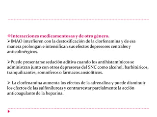 Interacciones medicamentosas y de otro género.
IMAO interfieren con la destoxificación de la clorfenamina y de esa
manera prolongan e intensifican sus efectos depresores centrales y
anticolinérgicos.
Puede presentarse sedación aditiva cuando los antihistamínicos se
administran junto con otros depresores del SNC como alcohol, barbitúricos,
tranquilizantes, somníferos o fármacos ansiolíticos.
 La clorfenamina aumenta los efectos de la adrenalina y puede disminuir
los efectos de las sulfonilureas y contrarrestar parcialmente la acción
anticoagulante de la heparina.

 