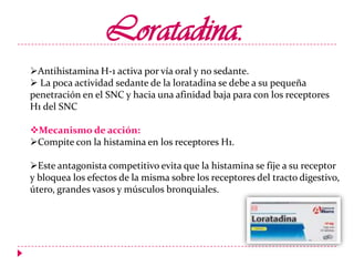 Loratadina.
Antihistamina H-1 activa por vía oral y no sedante.
 La poca actividad sedante de la loratadina se debe a su pequeña
penetración en el SNC y hacia una afinidad baja para con los receptores
H1 del SNC
Mecanismo de acción:
Compite con la histamina en los receptores H1.
Este antagonista competitivo evita que la histamina se fije a su receptor
y bloquea los efectos de la misma sobre los receptores del tracto digestivo,
útero, grandes vasos y músculos bronquiales.

 