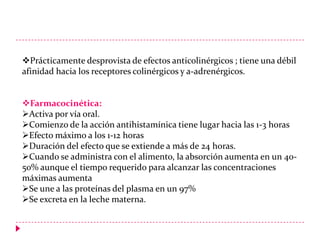 Prácticamente desprovista de efectos anticolinérgicos ; tiene una débil
afinidad hacia los receptores colinérgicos y a-adrenérgicos.
Farmacocinética:
Activa por vía oral.
Comienzo de la acción antihistamínica tiene lugar hacia las 1-3 horas
Efecto máximo a los 1-12 horas
Duración del efecto que se extiende a más de 24 horas.
Cuando se administra con el alimento, la absorción aumenta en un 4050% aunque el tiempo requerido para alcanzar las concentraciones
máximas aumenta
Se une a las proteínas del plasma en un 97%
Se excreta en la leche materna.

 